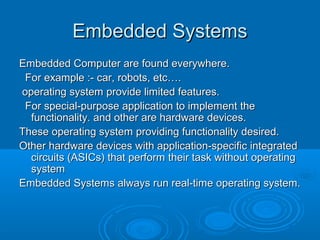 Embedded Systems
Embedded Computer are found everywhere.
For example :- car, robots, etc….
operating system provide limited features.
For special-purpose application to implement the
functionality. and other are hardware devices.
These operating system providing functionality desired.
Other hardware devices with application-specific integrated
circuits (ASICs) that perform their task without operating
system
Embedded Systems always run real-time operating system.

 