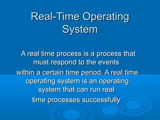 Real-Time Operating
System
A real time process is a process that
must respond to the events
within a certain time period. A real time
operating system is an operating
system that can run real
time processes successfully

 