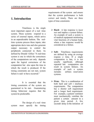 A SEMINAR REPORT ON                                REAL TIME OPERATING SYSTEM


                                           requirements of the system and ensure
                                           that the system performance is both
1. Introduction                            correct and timely. There are three
                                           types of time constraints:


               Timeliness is the single
most important aspect of a real -time         Hard: A late response is incor
                                               rect and implies a system failure.
system. These systems respond to a
                                               An example of such a system is
series of external inputs, which arrive        of medical equipment monitoring
in an unpredictable fashion. The real-         vital functions of a human body,
time systems process these inputs, take        where a late response would be
appropriate decis ions and also generate       considered as a failure.
output necessary to control the
peripherals connected to them. As             Soft: Timeliness requirements
defined by Donald Gillies "A real-time         are defined by using an average
system is one in which the correctness         respons e time. If a single
of the computations not only depends           computation is late, it is not
upon the logical correctness of the            usually significant, although
computation but also upon the time in          repeated late computation can
                                               result in system failures. An
which the result is produced. If the
                                               example of such a system
timing constraints are not met, system         includes     airlines reservation
failure is said to have occurred."             systems.


                                              Firm: This is a combination of
            It is essential that the
                                               both hard and soft t imeliness
timing constraints of the system are           requirements. The computation
guaranteed to be met. Guaranteeing             has a shorter soft requirement
timing behaviour requires that the             and a longer hard requirement.
system be predictable.                         For example, a patient ventilator
                                               must mechanically ventilate the
                                               patient a certain amount in a
                                               given time period. A few
           The design of a real -time          seconds' delay in the initiation of
system   must specify the timing


SASI INSTITUTE OF TECHNOLOGY & ENGINEERING                                  Page 1
 