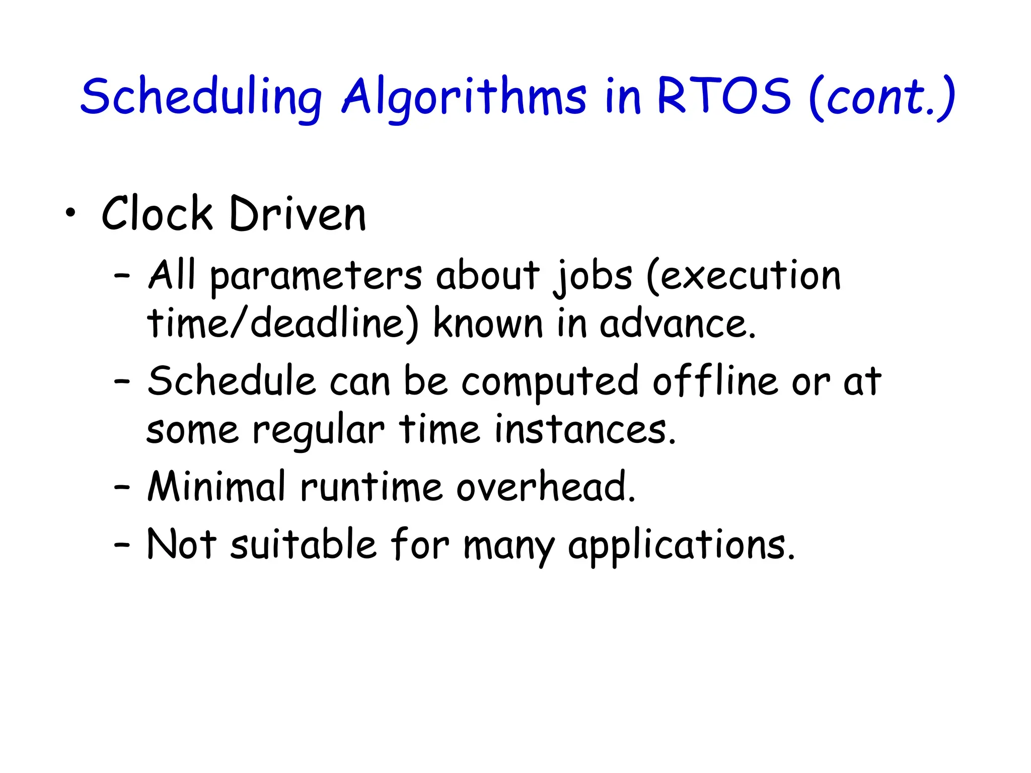Scheduling Algorithms in RTOS (cont.)
• Clock Driven
– All parameters about jobs (execution
time/deadline) known in advance.
– Schedule can be computed offline or at
some regular time instances.
– Minimal runtime overhead.
– Not suitable for many applications.
 