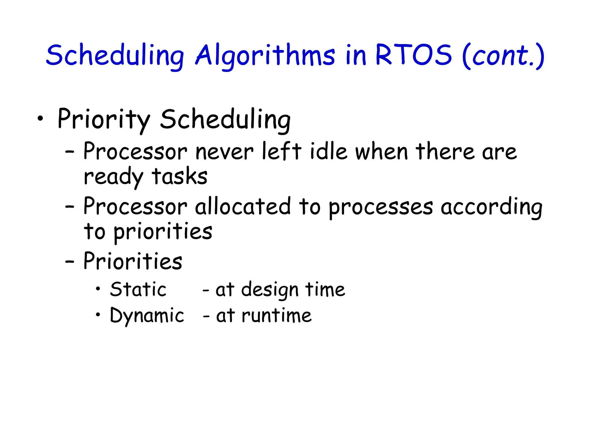 Scheduling Algorithms in RTOS (cont.)
• Priority Scheduling
– Processor never left idle when there are
ready tasks
– Processor allocated to processes according
to priorities
– Priorities
• Static - at design time
• Dynamic - at runtime
 