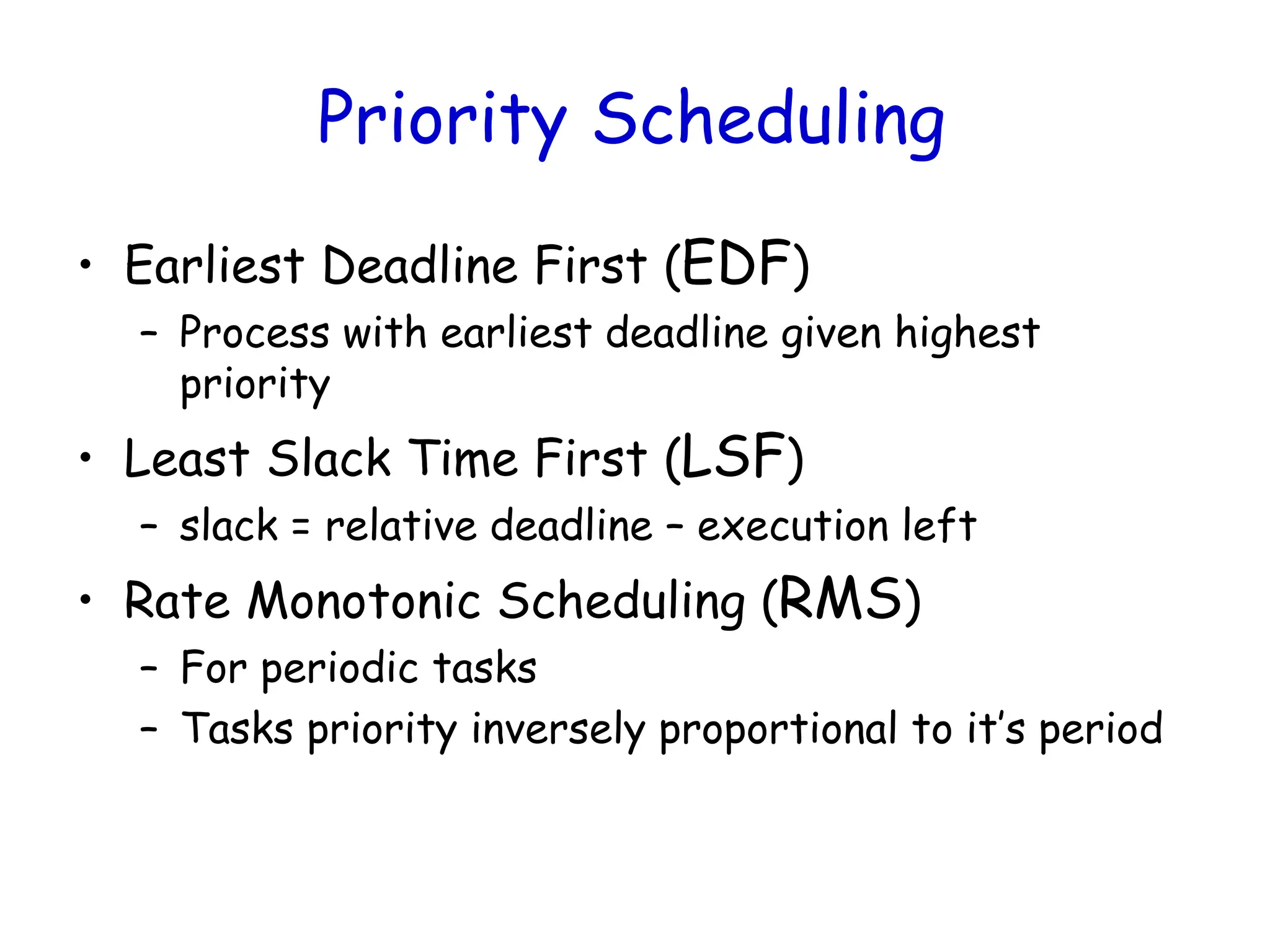 Priority Scheduling
• Earliest Deadline First (EDF)
– Process with earliest deadline given highest
priority
• Least Slack Time First (LSF)
– slack = relative deadline – execution left
• Rate Monotonic Scheduling (RMS)
– For periodic tasks
– Tasks priority inversely proportional to it’s period
 
