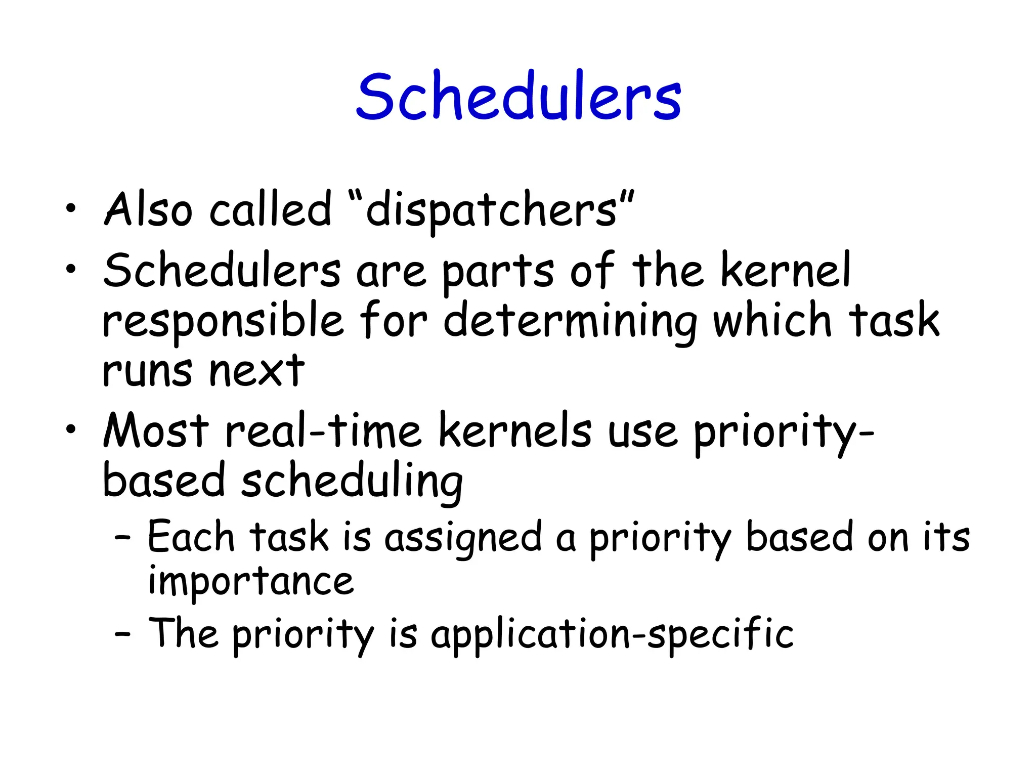 Schedulers
• Also called “dispatchers”
• Schedulers are parts of the kernel
responsible for determining which task
runs next
• Most real-time kernels use priority-
based scheduling
– Each task is assigned a priority based on its
importance
– The priority is application-specific
 