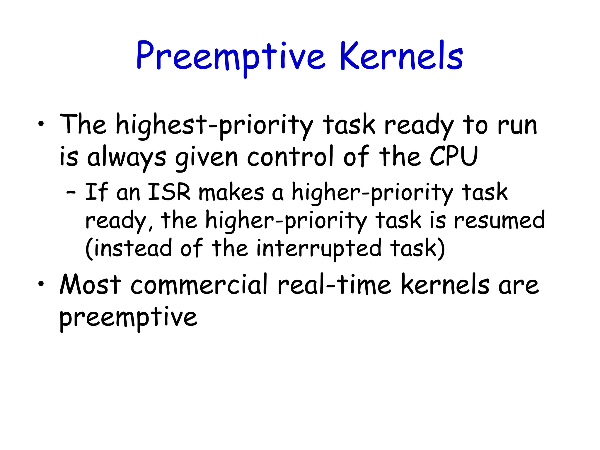 Preemptive Kernels
• The highest-priority task ready to run
is always given control of the CPU
– If an ISR makes a higher-priority task
ready, the higher-priority task is resumed
(instead of the interrupted task)
• Most commercial real-time kernels are
preemptive
 