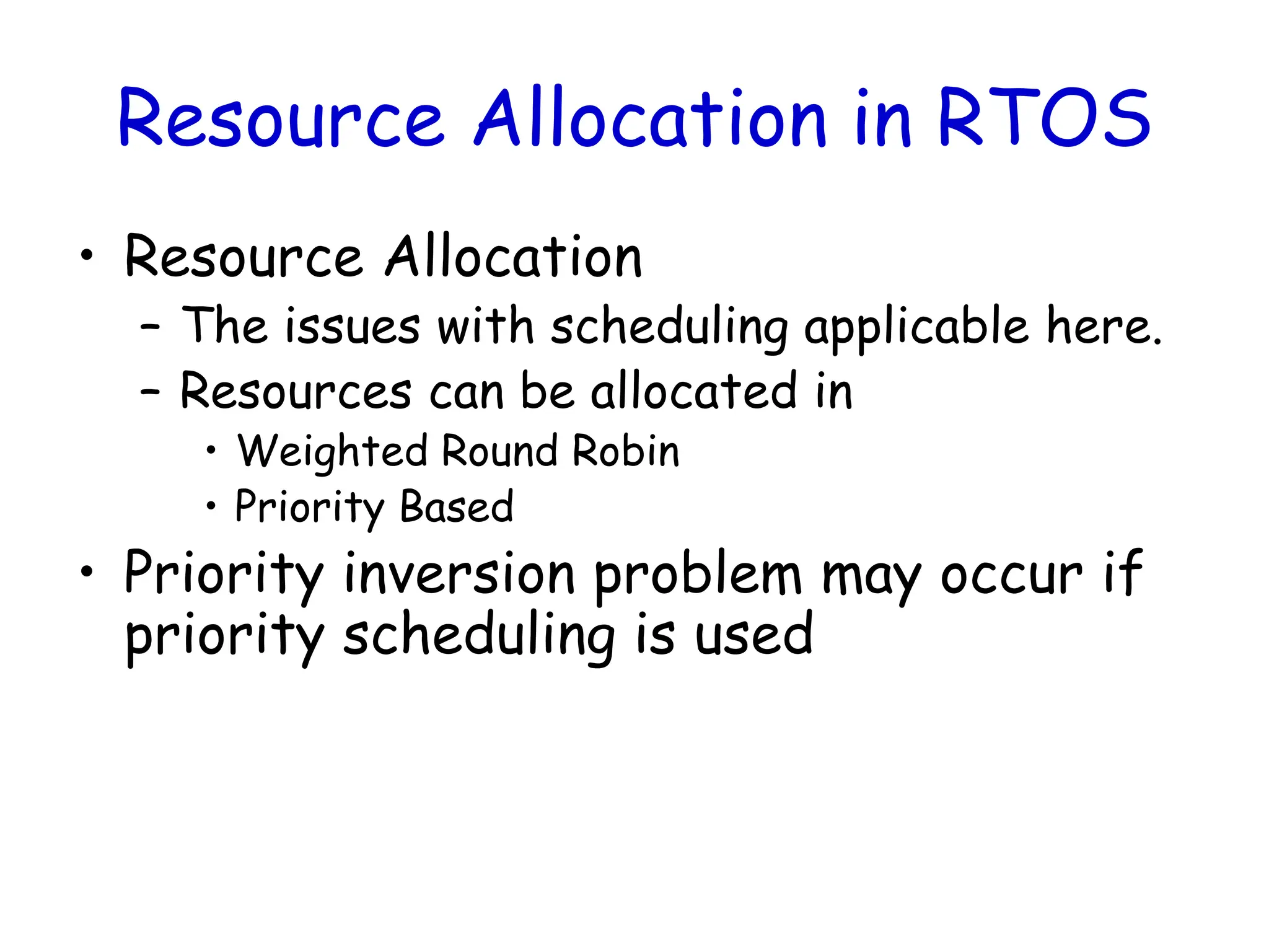 Resource Allocation in RTOS
• Resource Allocation
– The issues with scheduling applicable here.
– Resources can be allocated in
• Weighted Round Robin
• Priority Based
• Priority inversion problem may occur if
priority scheduling is used
 