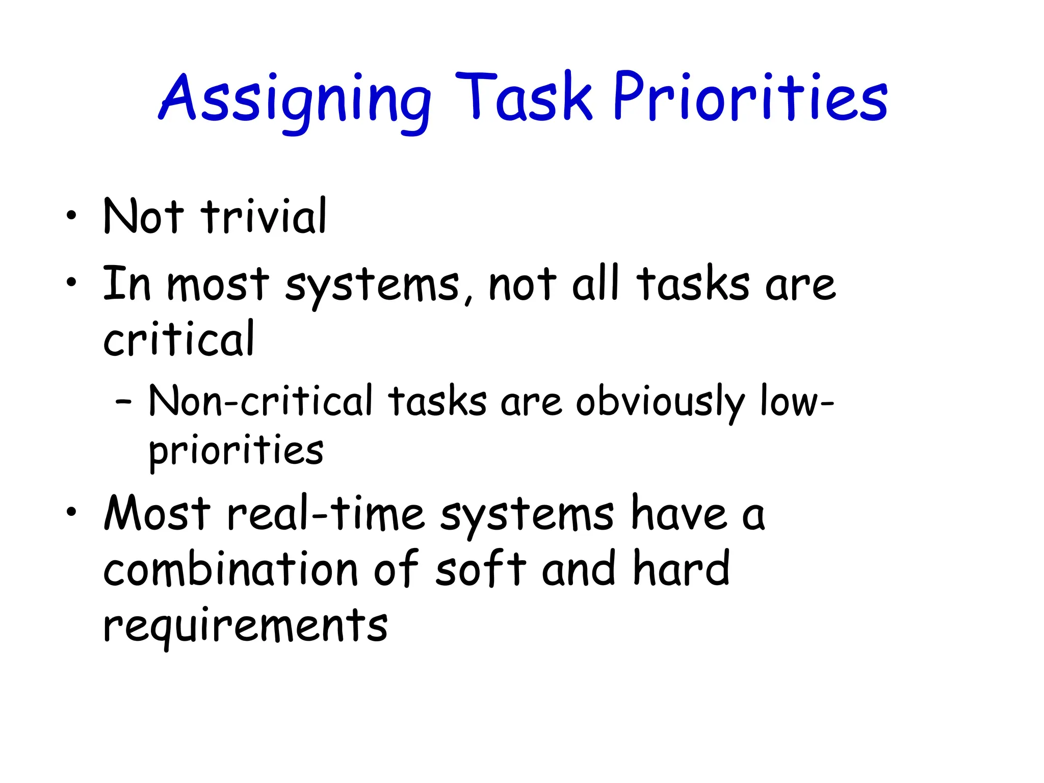 Assigning Task Priorities
• Not trivial
• In most systems, not all tasks are
critical
– Non-critical tasks are obviously low-
priorities
• Most real-time systems have a
combination of soft and hard
requirements
 