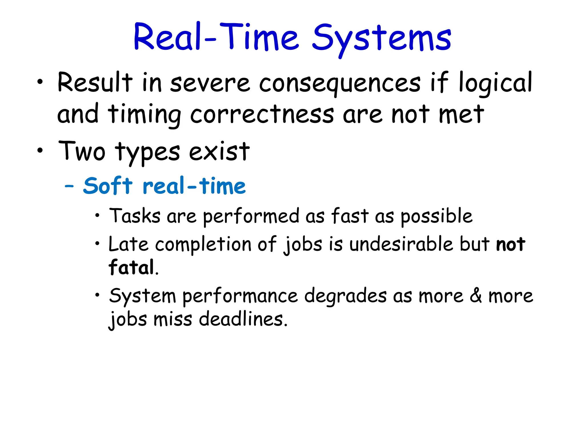 Real-Time Systems
• Result in severe consequences if logical
and timing correctness are not met
• Two types exist
– Soft real-time
• Tasks are performed as fast as possible
• Late completion of jobs is undesirable but not
fatal.
• System performance degrades as more & more
jobs miss deadlines.
 