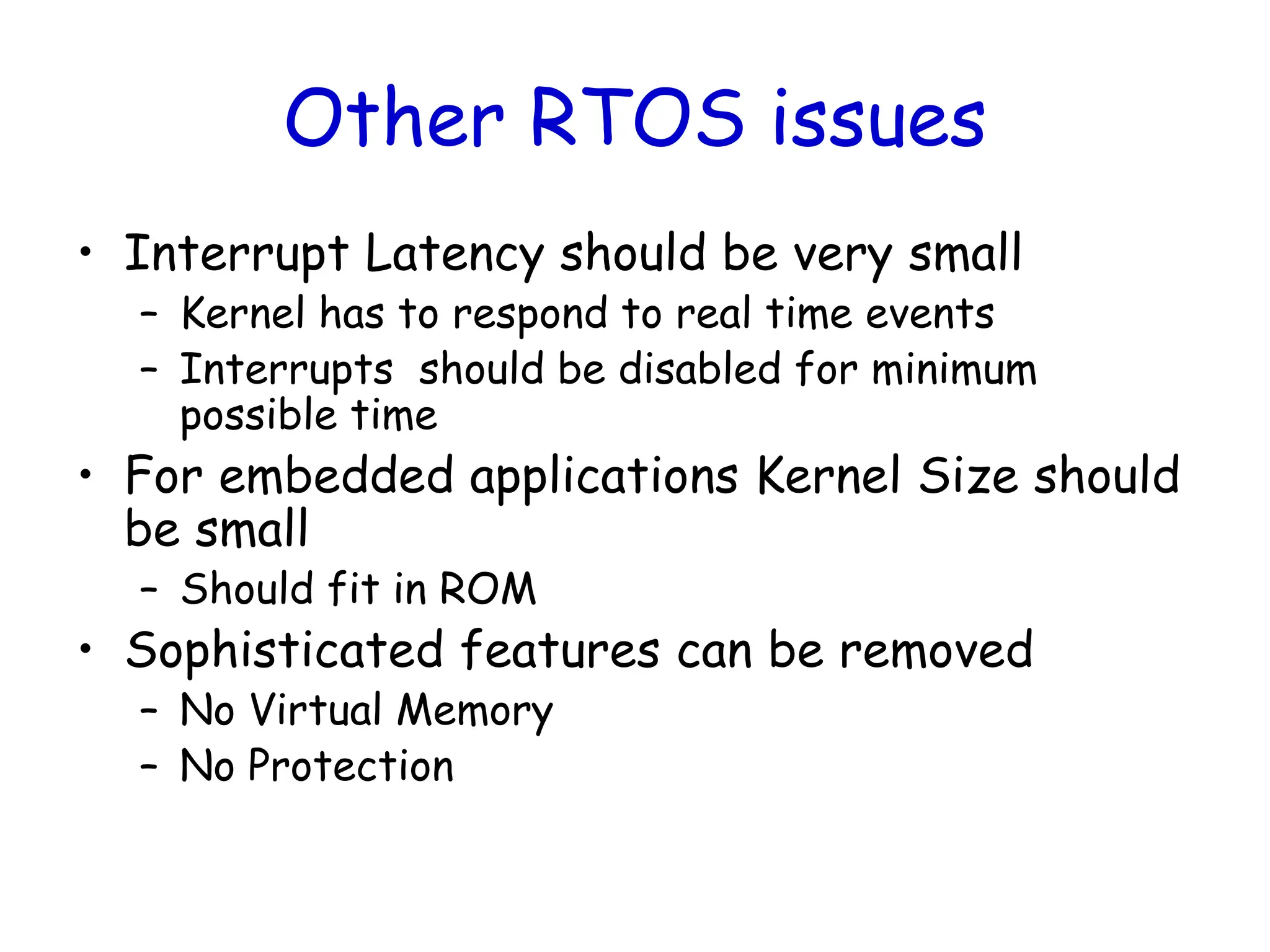 Other RTOS issues
• Interrupt Latency should be very small
– Kernel has to respond to real time events
– Interrupts should be disabled for minimum
possible time
• For embedded applications Kernel Size should
be small
– Should fit in ROM
• Sophisticated features can be removed
– No Virtual Memory
– No Protection
 