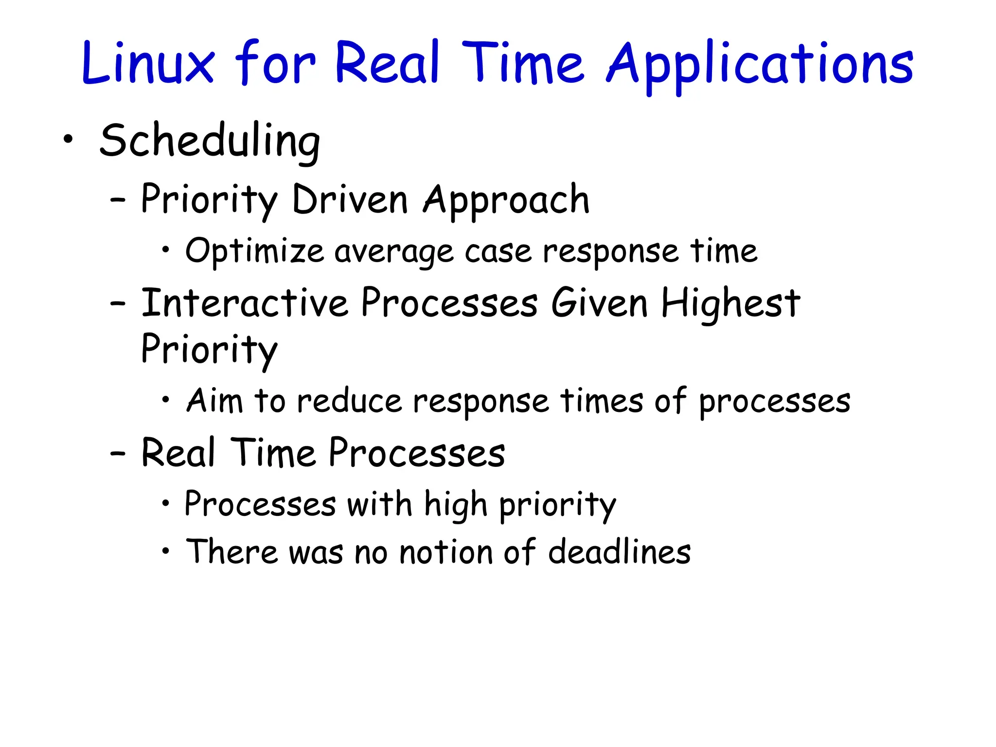 Linux for Real Time Applications
• Scheduling
– Priority Driven Approach
• Optimize average case response time
– Interactive Processes Given Highest
Priority
• Aim to reduce response times of processes
– Real Time Processes
• Processes with high priority
• There was no notion of deadlines
 