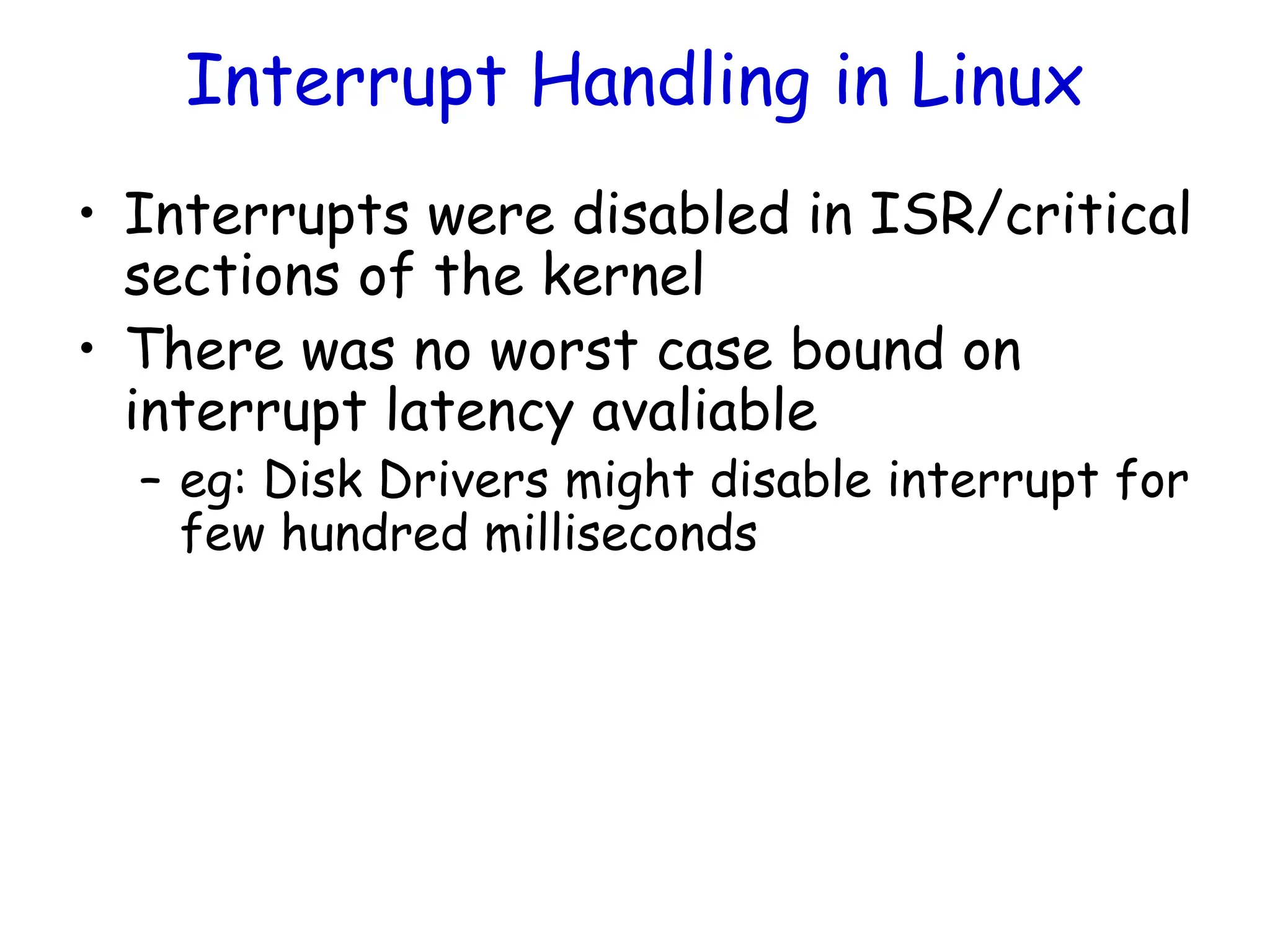 Interrupt Handling in Linux
• Interrupts were disabled in ISR/critical
sections of the kernel
• There was no worst case bound on
interrupt latency avaliable
– eg: Disk Drivers might disable interrupt for
few hundred milliseconds
 