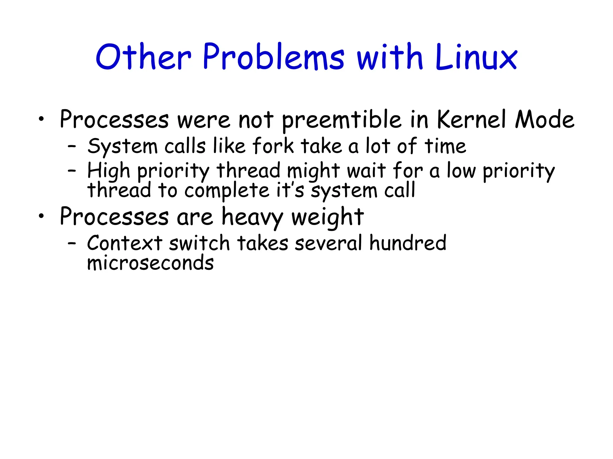Other Problems with Linux
• Processes were not preemtible in Kernel Mode
– System calls like fork take a lot of time
– High priority thread might wait for a low priority
thread to complete it’s system call
• Processes are heavy weight
– Context switch takes several hundred
microseconds
 