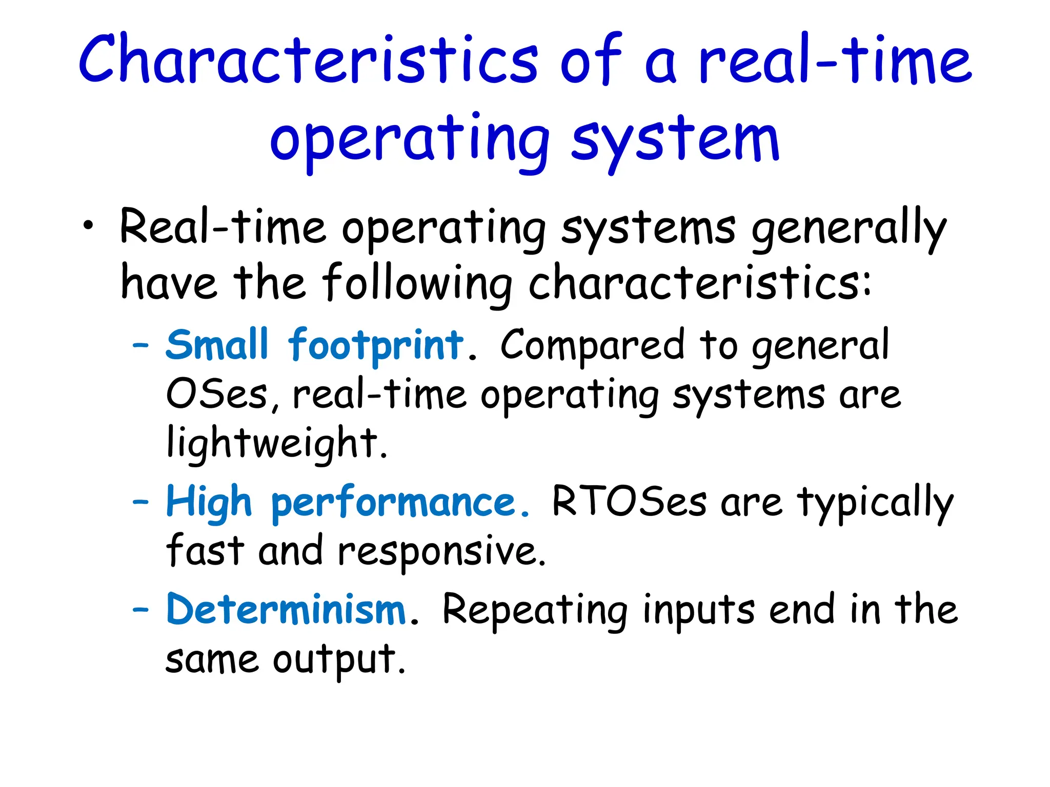 Characteristics of a real-time
operating system
• Real-time operating systems generally
have the following characteristics:
– Small footprint. Compared to general
OSes, real-time operating systems are
lightweight.
– High performance. RTOSes are typically
fast and responsive.
– Determinism. Repeating inputs end in the
same output.
 