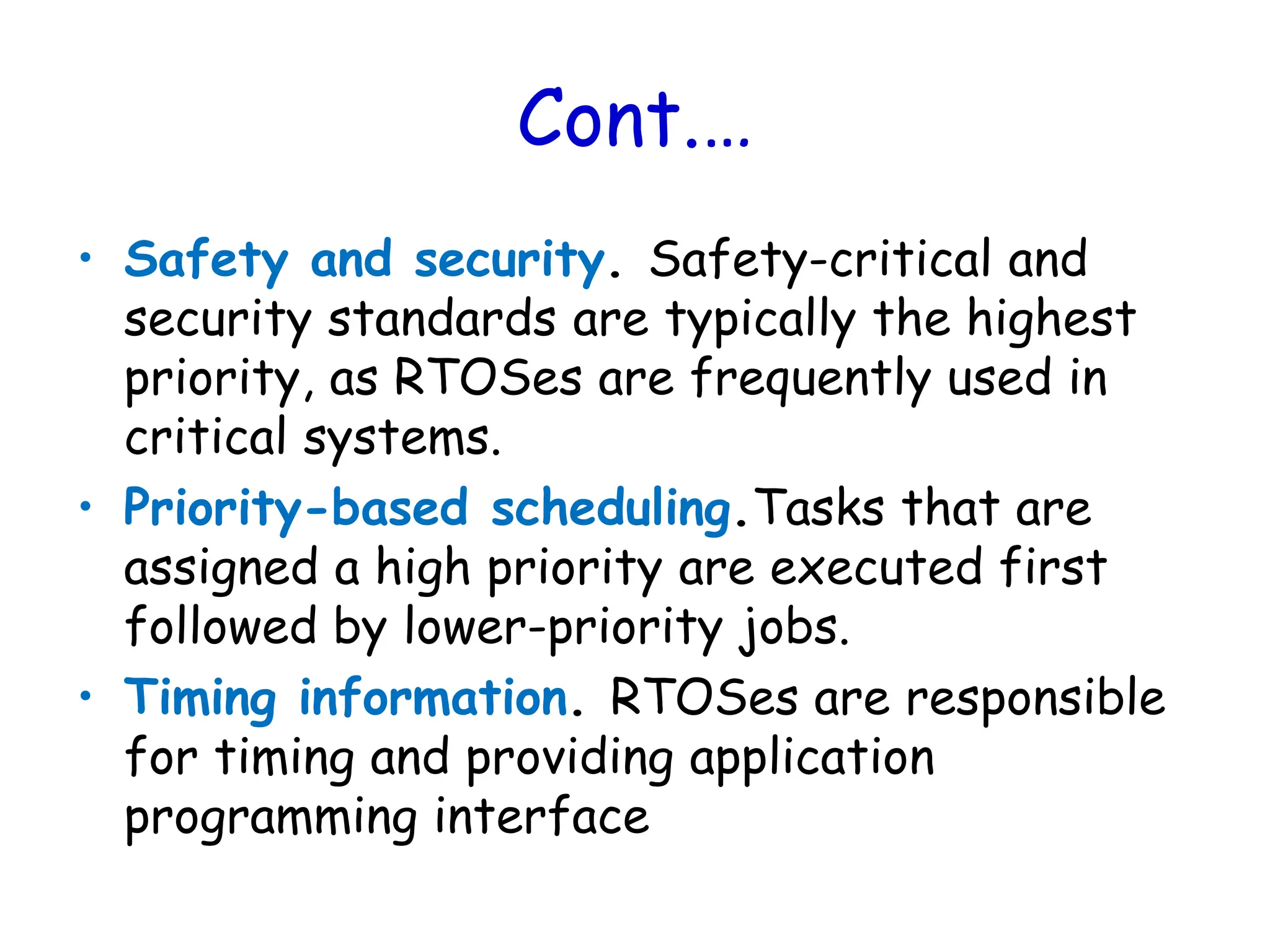 Cont.…
• Safety and security. Safety-critical and
security standards are typically the highest
priority, as RTOSes are frequently used in
critical systems.
• Priority-based scheduling.Tasks that are
assigned a high priority are executed first
followed by lower-priority jobs.
• Timing information. RTOSes are responsible
for timing and providing application
programming interface
 