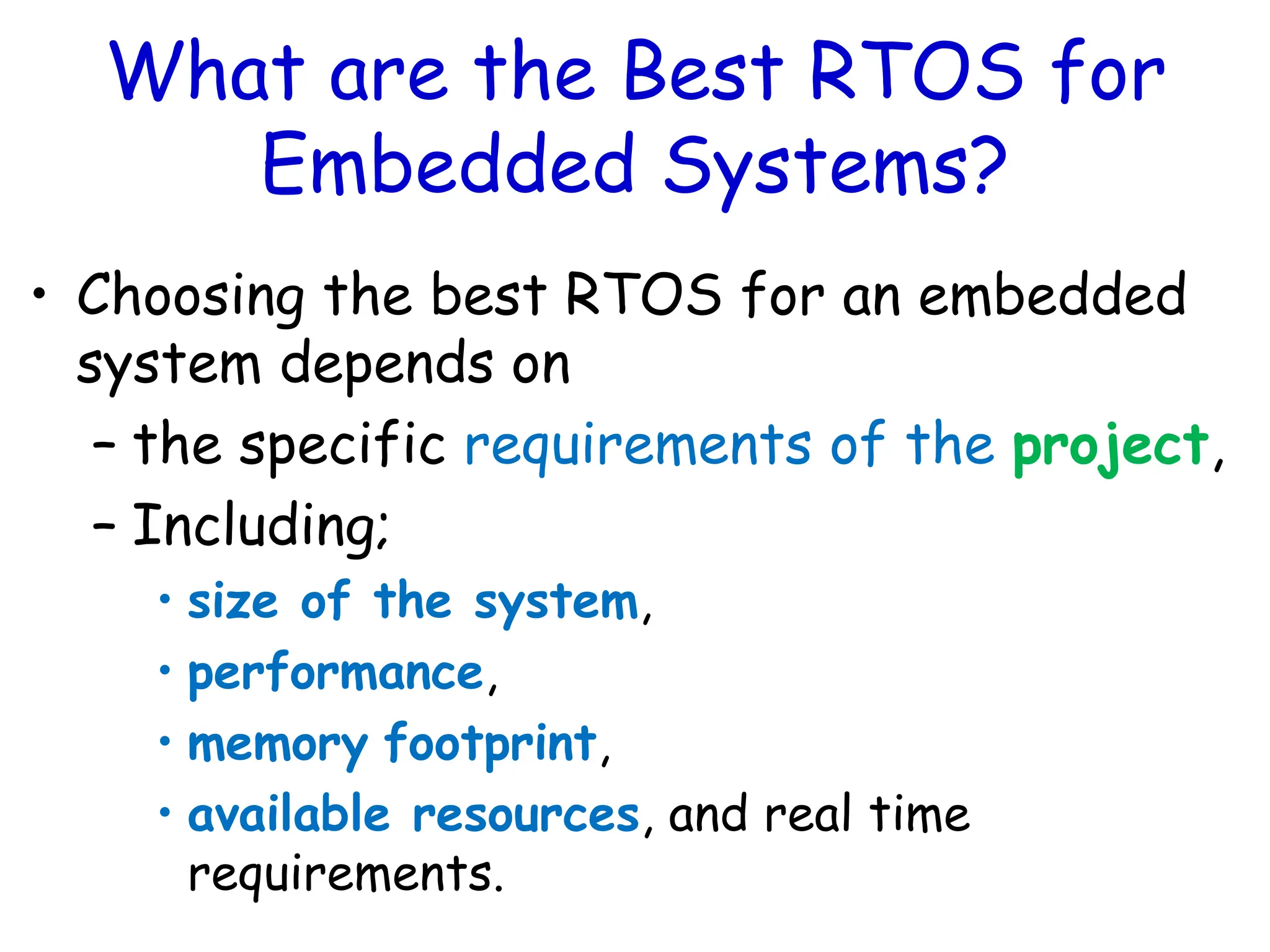 What are the Best RTOS for
Embedded Systems?
• Choosing the best RTOS for an embedded
system depends on
– the specific requirements of the project,
– Including;
• size of the system,
• performance,
• memory footprint,
• available resources, and real time
requirements.
 