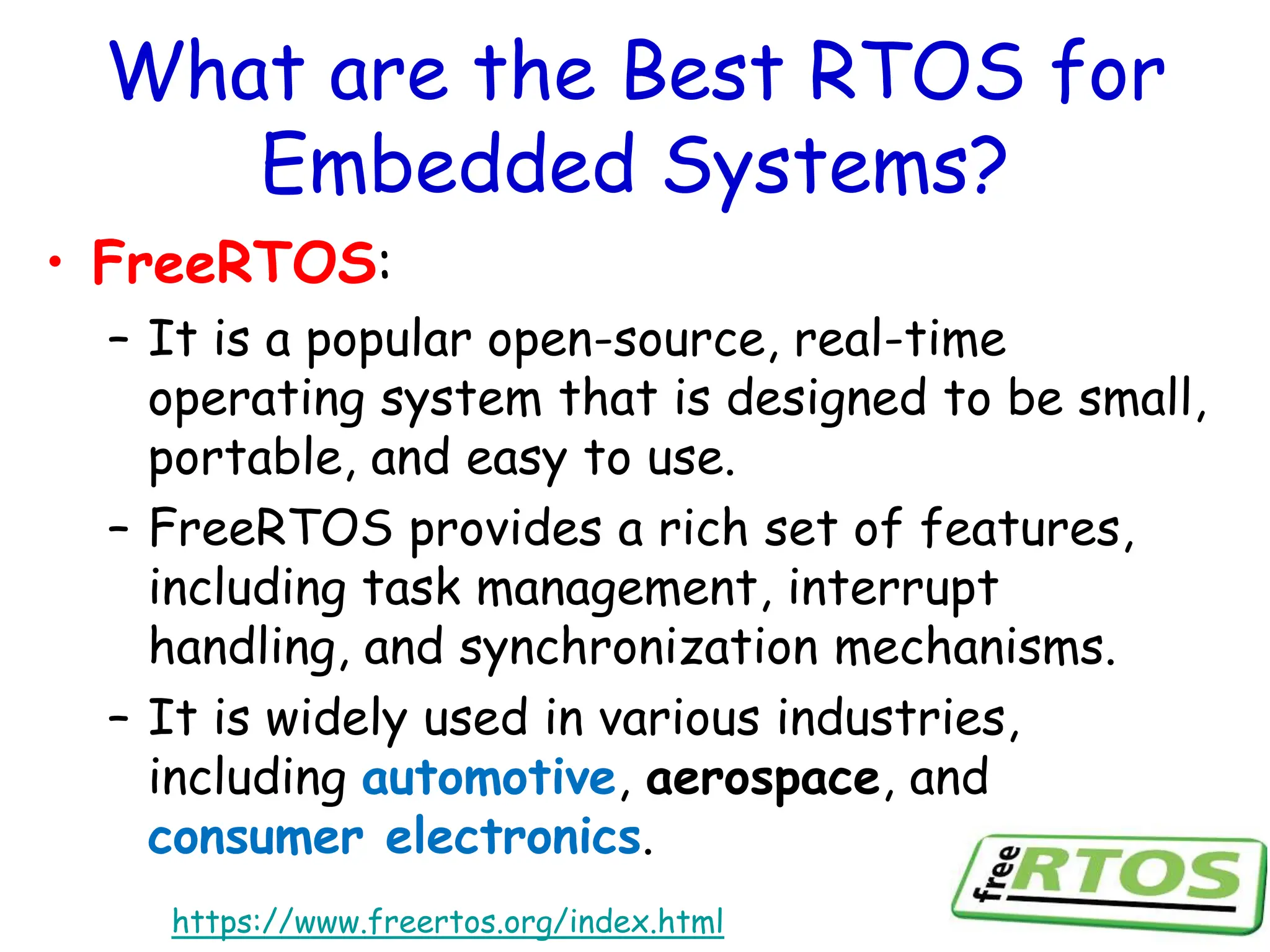 What are the Best RTOS for
Embedded Systems?
• FreeRTOS:
– It is a popular open-source, real-time
operating system that is designed to be small,
portable, and easy to use.
– FreeRTOS provides a rich set of features,
including task management, interrupt
handling, and synchronization mechanisms.
– It is widely used in various industries,
including automotive, aerospace, and
consumer electronics.
https://www.freertos.org/index.html
 