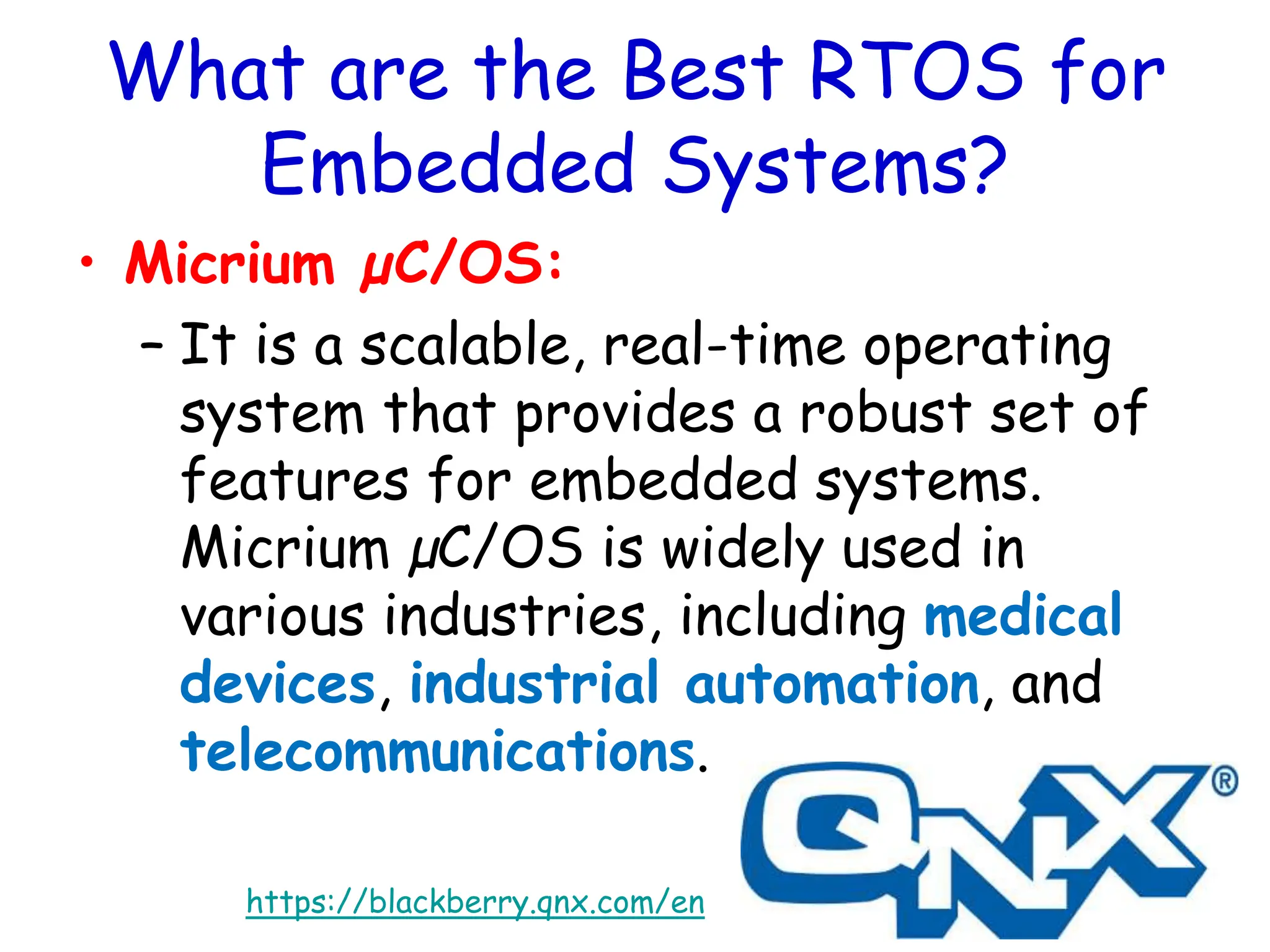 What are the Best RTOS for
Embedded Systems?
• Micrium µC/OS:
– It is a scalable, real-time operating
system that provides a robust set of
features for embedded systems.
Micrium µC/OS is widely used in
various industries, including medical
devices, industrial automation, and
telecommunications.
https://blackberry.qnx.com/en
 