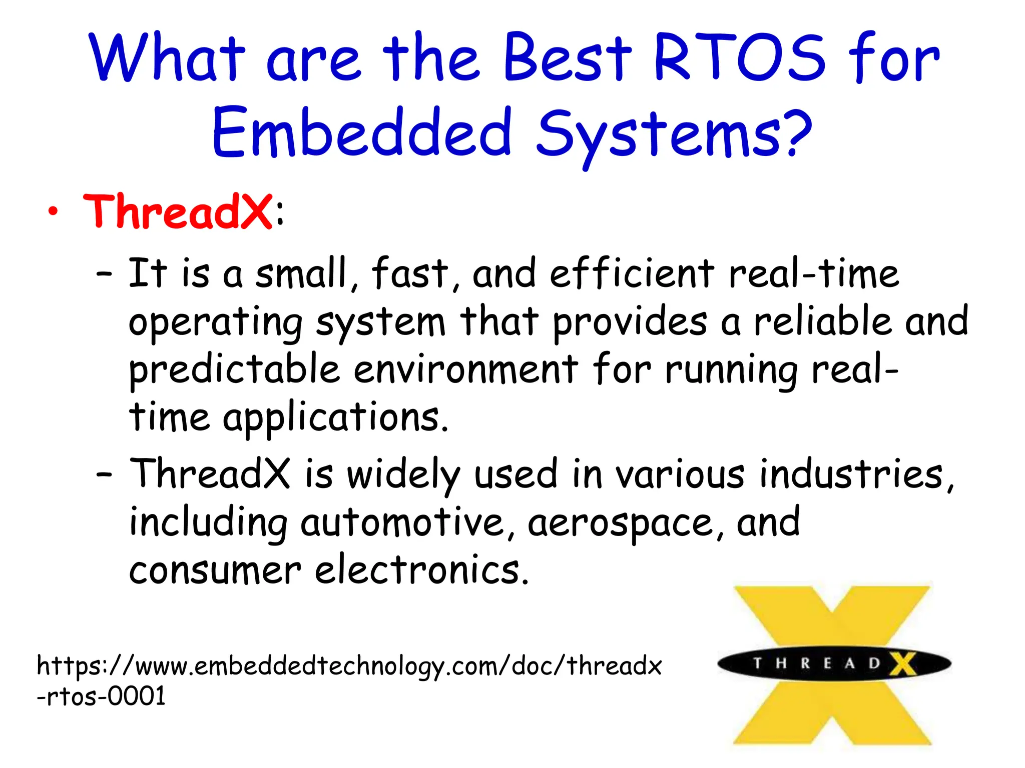 What are the Best RTOS for
Embedded Systems?
• ThreadX:
– It is a small, fast, and efficient real-time
operating system that provides a reliable and
predictable environment for running real-
time applications.
– ThreadX is widely used in various industries,
including automotive, aerospace, and
consumer electronics.
https://www.embeddedtechnology.com/doc/threadx
-rtos-0001
 