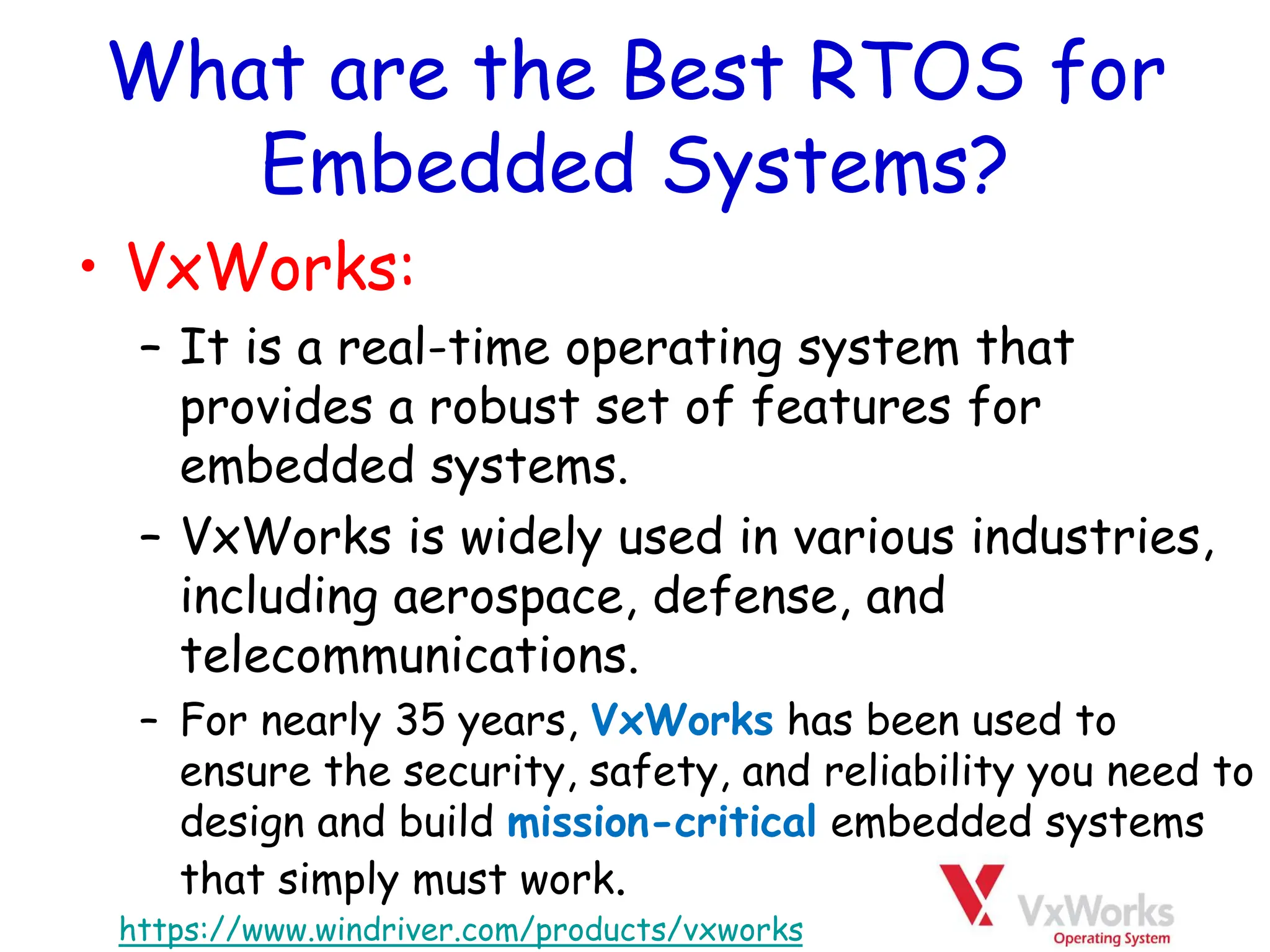 What are the Best RTOS for
Embedded Systems?
• VxWorks:
– It is a real-time operating system that
provides a robust set of features for
embedded systems.
– VxWorks is widely used in various industries,
including aerospace, defense, and
telecommunications.
– For nearly 35 years, VxWorks has been used to
ensure the security, safety, and reliability you need to
design and build mission-critical embedded systems
that simply must work.
https://www.windriver.com/products/vxworks
 