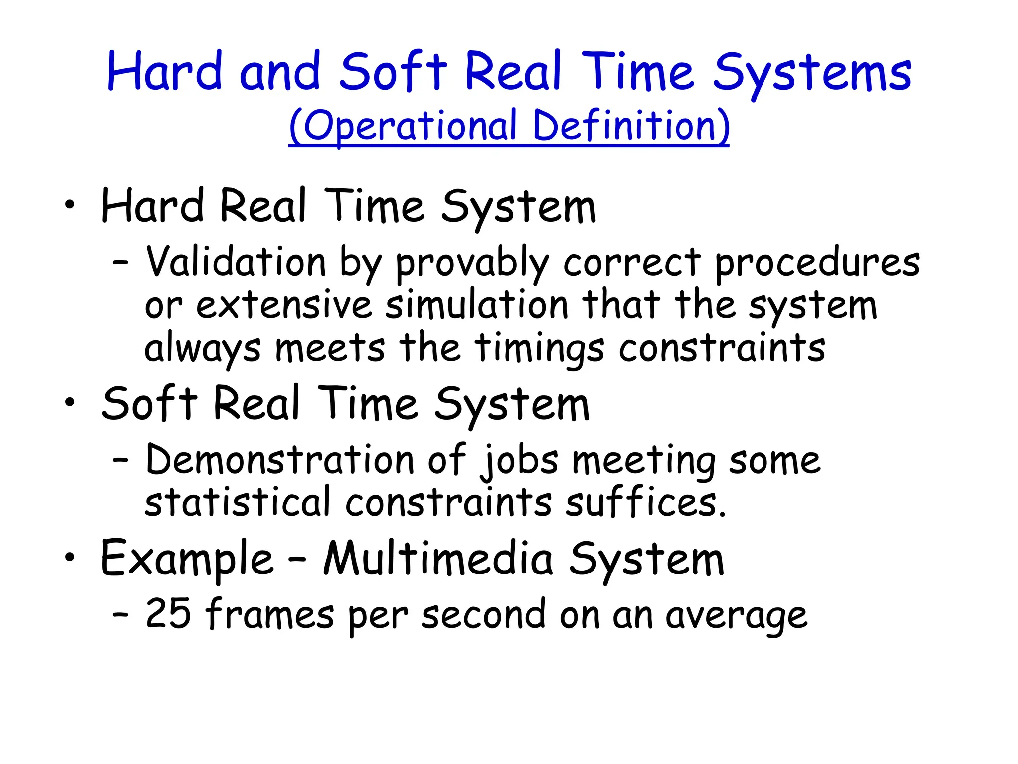 Hard and Soft Real Time Systems
(Operational Definition)
• Hard Real Time System
– Validation by provably correct procedures
or extensive simulation that the system
always meets the timings constraints
• Soft Real Time System
– Demonstration of jobs meeting some
statistical constraints suffices.
• Example – Multimedia System
– 25 frames per second on an average
 
