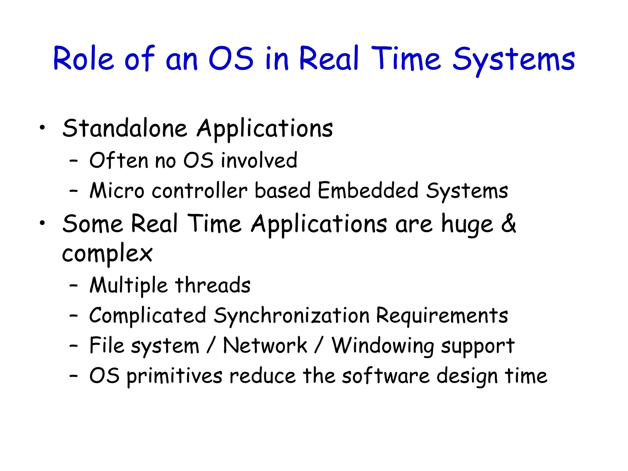 Role of an OS in Real Time Systems
• Standalone Applications
– Often no OS involved
– Micro controller based Embedded Systems
• Some Real Time Applications are huge &
complex
– Multiple threads
– Complicated Synchronization Requirements
– File system / Network / Windowing support
– OS primitives reduce the software design time
 
