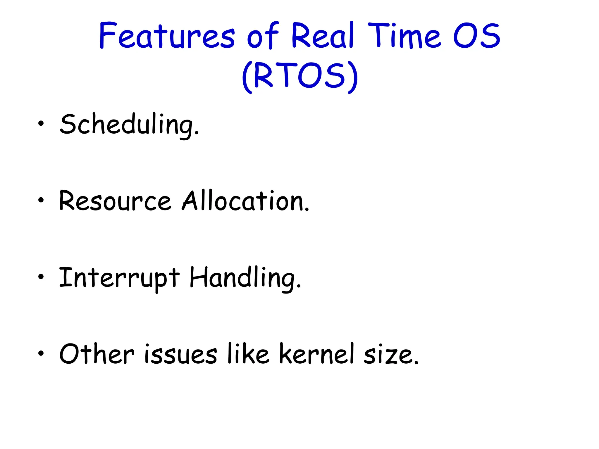 Features of Real Time OS
(RTOS)
• Scheduling.
• Resource Allocation.
• Interrupt Handling.
• Other issues like kernel size.
 