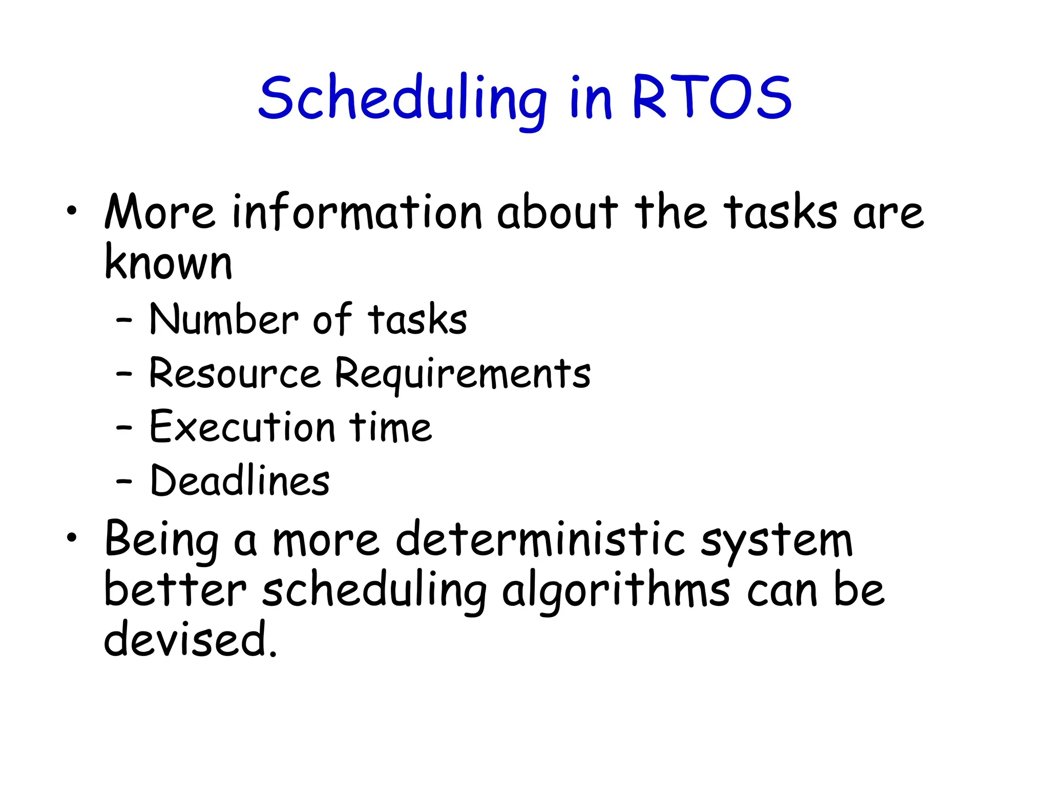 Scheduling in RTOS
• More information about the tasks are
known
– Number of tasks
– Resource Requirements
– Execution time
– Deadlines
• Being a more deterministic system
better scheduling algorithms can be
devised.
 