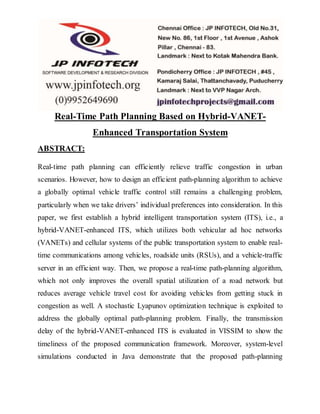 Real-Time Path Planning Based on Hybrid-VANET-
Enhanced Transportation System
ABSTRACT:
Real-time path planning can efficiently relieve traffic congestion in urban
scenarios. However, how to design an efficient path-planning algorithm to achieve
a globally optimal vehicle traffic control still remains a challenging problem,
particularly when we take drivers’ individual preferences into consideration. In this
paper, we first establish a hybrid intelligent transportation system (ITS), i.e., a
hybrid-VANET-enhanced ITS, which utilizes both vehicular ad hoc networks
(VANETs) and cellular systems of the public transportation system to enable real-
time communications among vehicles, roadside units (RSUs), and a vehicle-traffic
server in an efficient way. Then, we propose a real-time path-planning algorithm,
which not only improves the overall spatial utilization of a road network but
reduces average vehicle travel cost for avoiding vehicles from getting stuck in
congestion as well. A stochastic Lyapunov optimization technique is exploited to
address the globally optimal path-planning problem. Finally, the transmission
delay of the hybrid-VANET-enhanced ITS is evaluated in VISSIM to show the
timeliness of the proposed communication framework. Moreover, system-level
simulations conducted in Java demonstrate that the proposed path-planning
 