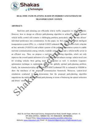 #13/ 19, 1st Floor, Municipal Colony, Kangayanellore Road, Gandhi Nagar, vellore – 6.
Off:0416-2247353 / 6066663 Mo: +91 9500218218 /8870603602,
Project Titles: http://shakastech.weebly.com/2015-2016-titles
Website:www.shakastech.com,Email - id:shakastech@gmail.com,info@shakastech.com
REAL-TIME PATH PLANNING BASED ON HYBRID-VANET-ENHANCED
TRANSPORTATION SYSTEM
ABSTRACT:
Real-time path planning can efficiently relieve traffic congestion in urban scenarios.
However, how to design an efficient path-planning algorithm to achieve a globally optimal
vehicle traffic control still remains a challenging problem, particularly when we take drivers’
individual preferences into consideration. In this paper, we first establish a hybrid intelligent
transportation system (ITS), i.e., a hybrid-VANET-enhanced ITS, which utilizes both vehicular
ad hoc networks (VANETs) and cellular systems of the public transportation system to enable
real-time communications among vehicles, roadside units (RSUs), and a vehicle-traffic server in
an efficient way. Then, we propose a real-time path-planning algorithm, which not only
improves the overall spatial utilization of a road network but reduces average vehicle travel cost
for avoiding vehicles from getting stuck in congestion as well. A stochastic Lyapunov
optimization technique is exploited to address the globally optimal path-planning problem.
Finally, the transmission delay of the hybrid-VANET-enhanced ITS is evaluated in VISSIM to
show the timeliness of the proposed communication framework. Moreover, system-level
simulations conducted in Java demonstrate that the proposed path-planning algorithm
outperforms the traditional distributed path planning in terms of balancing the spatial utilization
and drivers’ travel cost.
 