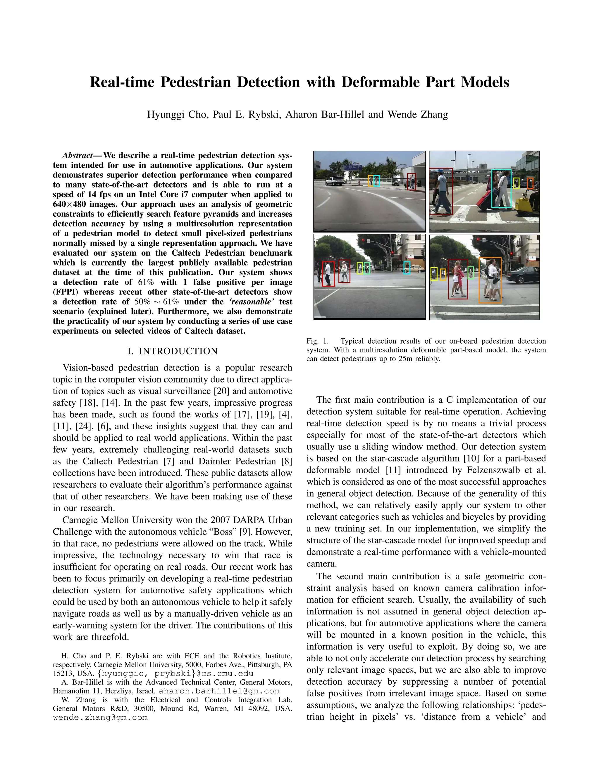 Real-time Pedestrian Detection with Deformable Part Models
Hyunggi Cho, Paul E. Rybski, Aharon Bar-Hillel and Wende Zhang
Abstract— We describe a real-time pedestrian detection sys-
tem intended for use in automotive applications. Our system
demonstrates superior detection performance when compared
to many state-of-the-art detectors and is able to run at a
speed of 14 fps on an Intel Core i7 computer when applied to
640×480 images. Our approach uses an analysis of geometric
constraints to efﬁciently search feature pyramids and increases
detection accuracy by using a multiresolution representation
of a pedestrian model to detect small pixel-sized pedestrians
normally missed by a single representation approach. We have
evaluated our system on the Caltech Pedestrian benchmark
which is currently the largest publicly available pedestrian
dataset at the time of this publication. Our system shows
a detection rate of 61% with 1 false positive per image
(FPPI) whereas recent other state-of-the-art detectors show
a detection rate of 50% ∼ 61% under the ‘reasonable’ test
scenario (explained later). Furthermore, we also demonstrate
the practicality of our system by conducting a series of use case
experiments on selected videos of Caltech dataset.
I. INTRODUCTION
Vision-based pedestrian detection is a popular research
topic in the computer vision community due to direct applica-
tion of topics such as visual surveillance [20] and automotive
safety [18], [14]. In the past few years, impressive progress
has been made, such as found the works of [17], [19], [4],
[11], [24], [6], and these insights suggest that they can and
should be applied to real world applications. Within the past
few years, extremely challenging real-world datasets such
as the Caltech Pedestrian [7] and Daimler Pedestrian [8]
collections have been introduced. These public datasets allow
researchers to evaluate their algorithm’s performance against
that of other researchers. We have been making use of these
in our research.
Carnegie Mellon University won the 2007 DARPA Urban
Challenge with the autonomous vehicle “Boss” [9]. However,
in that race, no pedestrians were allowed on the track. While
impressive, the technology necessary to win that race is
insufﬁcient for operating on real roads. Our recent work has
been to focus primarily on developing a real-time pedestrian
detection system for automotive safety applications which
could be used by both an autonomous vehicle to help it safely
navigate roads as well as by a manually-driven vehicle as an
early-warning system for the driver. The contributions of this
work are threefold.
H. Cho and P. E. Rybski are with ECE and the Robotics Institute,
respectively, Carnegie Mellon University, 5000, Forbes Ave., Pittsburgh, PA
15213, USA. {hyunggic, prybski}@cs.cmu.edu
A. Bar-Hillel is with the Advanced Technical Center, General Motors,
Hamanoﬁm 11, Herzliya, Israel. aharon.barhillel@gm.com
W. Zhang is with the Electrical and Controls Integration Lab,
General Motors R&D, 30500, Mound Rd, Warren, MI 48092, USA.
wende.zhang@gm.com
Fig. 1. Typical detection results of our on-board pedestrian detection
system. With a multiresolution deformable part-based model, the system
can detect pedestrians up to 25m reliably.
The ﬁrst main contribution is a C implementation of our
detection system suitable for real-time operation. Achieving
real-time detection speed is by no means a trivial process
especially for most of the state-of-the-art detectors which
usually use a sliding window method. Our detection system
is based on the star-cascade algorithm [10] for a part-based
deformable model [11] introduced by Felzenszwalb et al.
which is considered as one of the most successful approaches
in general object detection. Because of the generality of this
method, we can relatively easily apply our system to other
relevant categories such as vehicles and bicycles by providing
a new training set. In our implementation, we simplify the
structure of the star-cascade model for improved speedup and
demonstrate a real-time performance with a vehicle-mounted
camera.
The second main contribution is a safe geometric con-
straint analysis based on known camera calibration infor-
mation for efﬁcient search. Usually, the availability of such
information is not assumed in general object detection ap-
plications, but for automotive applications where the camera
will be mounted in a known position in the vehicle, this
information is very useful to exploit. By doing so, we are
able to not only accelerate our detection process by searching
only relevant image spaces, but we are also able to improve
detection accuracy by suppressing a number of potential
false positives from irrelevant image space. Based on some
assumptions, we analyze the following relationships: ‘pedes-
trian height in pixels’ vs. ‘distance from a vehicle’ and
 