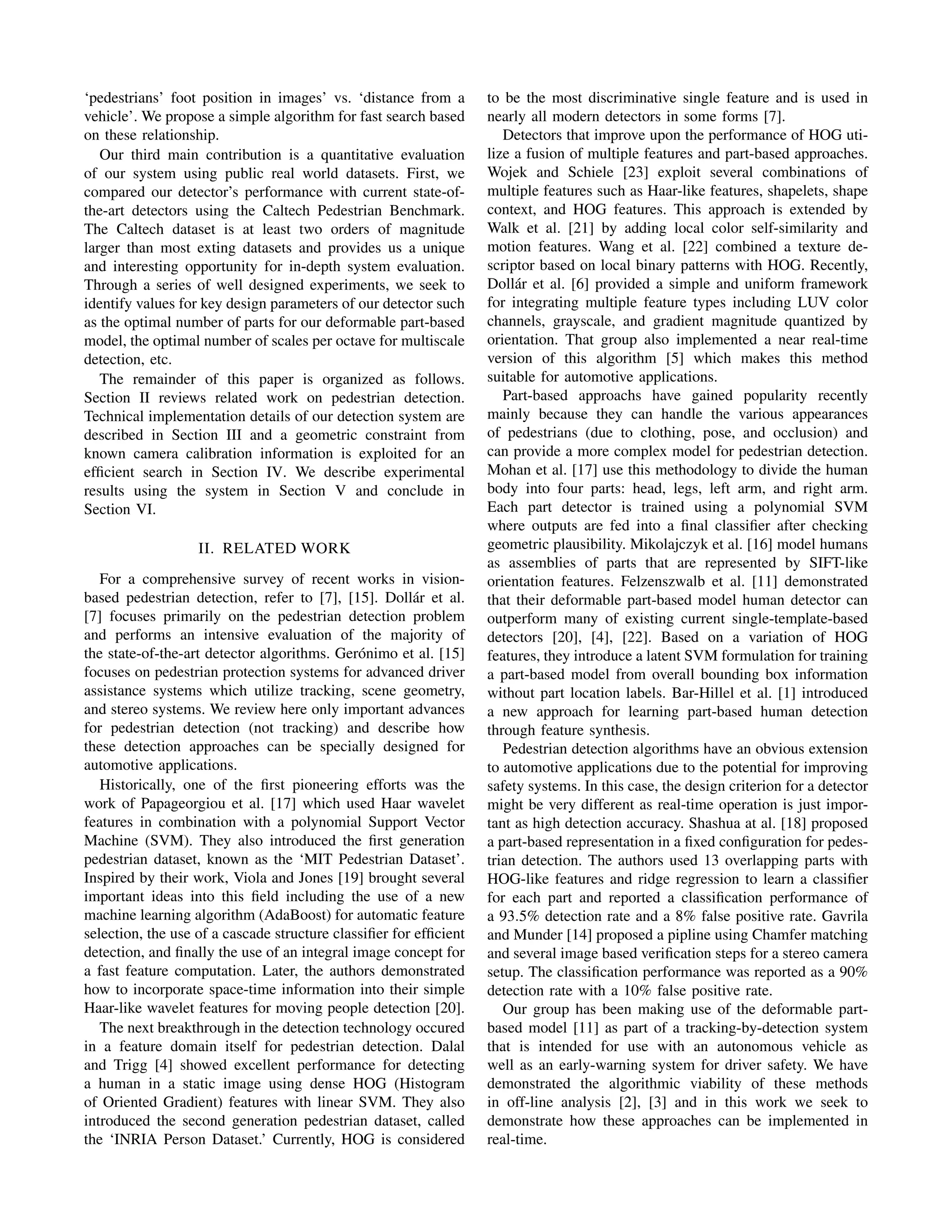 ‘pedestrians’ foot position in images’ vs. ‘distance from a
vehicle’. We propose a simple algorithm for fast search based
on these relationship.
Our third main contribution is a quantitative evaluation
of our system using public real world datasets. First, we
compared our detector’s performance with current state-of-
the-art detectors using the Caltech Pedestrian Benchmark.
The Caltech dataset is at least two orders of magnitude
larger than most exting datasets and provides us a unique
and interesting opportunity for in-depth system evaluation.
Through a series of well designed experiments, we seek to
identify values for key design parameters of our detector such
as the optimal number of parts for our deformable part-based
model, the optimal number of scales per octave for multiscale
detection, etc.
The remainder of this paper is organized as follows.
Section II reviews related work on pedestrian detection.
Technical implementation details of our detection system are
described in Section III and a geometric constraint from
known camera calibration information is exploited for an
efﬁcient search in Section IV. We describe experimental
results using the system in Section V and conclude in
Section VI.
II. RELATED WORK
For a comprehensive survey of recent works in vision-
based pedestrian detection, refer to [7], [15]. Doll´ar et al.
[7] focuses primarily on the pedestrian detection problem
and performs an intensive evaluation of the majority of
the state-of-the-art detector algorithms. Ger´onimo et al. [15]
focuses on pedestrian protection systems for advanced driver
assistance systems which utilize tracking, scene geometry,
and stereo systems. We review here only important advances
for pedestrian detection (not tracking) and describe how
these detection approaches can be specially designed for
automotive applications.
Historically, one of the ﬁrst pioneering efforts was the
work of Papageorgiou et al. [17] which used Haar wavelet
features in combination with a polynomial Support Vector
Machine (SVM). They also introduced the ﬁrst generation
pedestrian dataset, known as the ‘MIT Pedestrian Dataset’.
Inspired by their work, Viola and Jones [19] brought several
important ideas into this ﬁeld including the use of a new
machine learning algorithm (AdaBoost) for automatic feature
selection, the use of a cascade structure classiﬁer for efﬁcient
detection, and ﬁnally the use of an integral image concept for
a fast feature computation. Later, the authors demonstrated
how to incorporate space-time information into their simple
Haar-like wavelet features for moving people detection [20].
The next breakthrough in the detection technology occured
in a feature domain itself for pedestrian detection. Dalal
and Trigg [4] showed excellent performance for detecting
a human in a static image using dense HOG (Histogram
of Oriented Gradient) features with linear SVM. They also
introduced the second generation pedestrian dataset, called
the ‘INRIA Person Dataset.’ Currently, HOG is considered
to be the most discriminative single feature and is used in
nearly all modern detectors in some forms [7].
Detectors that improve upon the performance of HOG uti-
lize a fusion of multiple features and part-based approaches.
Wojek and Schiele [23] exploit several combinations of
multiple features such as Haar-like features, shapelets, shape
context, and HOG features. This approach is extended by
Walk et al. [21] by adding local color self-similarity and
motion features. Wang et al. [22] combined a texture de-
scriptor based on local binary patterns with HOG. Recently,
Doll´ar et al. [6] provided a simple and uniform framework
for integrating multiple feature types including LUV color
channels, grayscale, and gradient magnitude quantized by
orientation. That group also implemented a near real-time
version of this algorithm [5] which makes this method
suitable for automotive applications.
Part-based approachs have gained popularity recently
mainly because they can handle the various appearances
of pedestrians (due to clothing, pose, and occlusion) and
can provide a more complex model for pedestrian detection.
Mohan et al. [17] use this methodology to divide the human
body into four parts: head, legs, left arm, and right arm.
Each part detector is trained using a polynomial SVM
where outputs are fed into a ﬁnal classiﬁer after checking
geometric plausibility. Mikolajczyk et al. [16] model humans
as assemblies of parts that are represented by SIFT-like
orientation features. Felzenszwalb et al. [11] demonstrated
that their deformable part-based model human detector can
outperform many of existing current single-template-based
detectors [20], [4], [22]. Based on a variation of HOG
features, they introduce a latent SVM formulation for training
a part-based model from overall bounding box information
without part location labels. Bar-Hillel et al. [1] introduced
a new approach for learning part-based human detection
through feature synthesis.
Pedestrian detection algorithms have an obvious extension
to automotive applications due to the potential for improving
safety systems. In this case, the design criterion for a detector
might be very different as real-time operation is just impor-
tant as high detection accuracy. Shashua at al. [18] proposed
a part-based representation in a ﬁxed conﬁguration for pedes-
trian detection. The authors used 13 overlapping parts with
HOG-like features and ridge regression to learn a classiﬁer
for each part and reported a classiﬁcation performance of
a 93.5% detection rate and a 8% false positive rate. Gavrila
and Munder [14] proposed a pipline using Chamfer matching
and several image based veriﬁcation steps for a stereo camera
setup. The classiﬁcation performance was reported as a 90%
detection rate with a 10% false positive rate.
Our group has been making use of the deformable part-
based model [11] as part of a tracking-by-detection system
that is intended for use with an autonomous vehicle as
well as an early-warning system for driver safety. We have
demonstrated the algorithmic viability of these methods
in off-line analysis [2], [3] and in this work we seek to
demonstrate how these approaches can be implemented in
real-time.
 