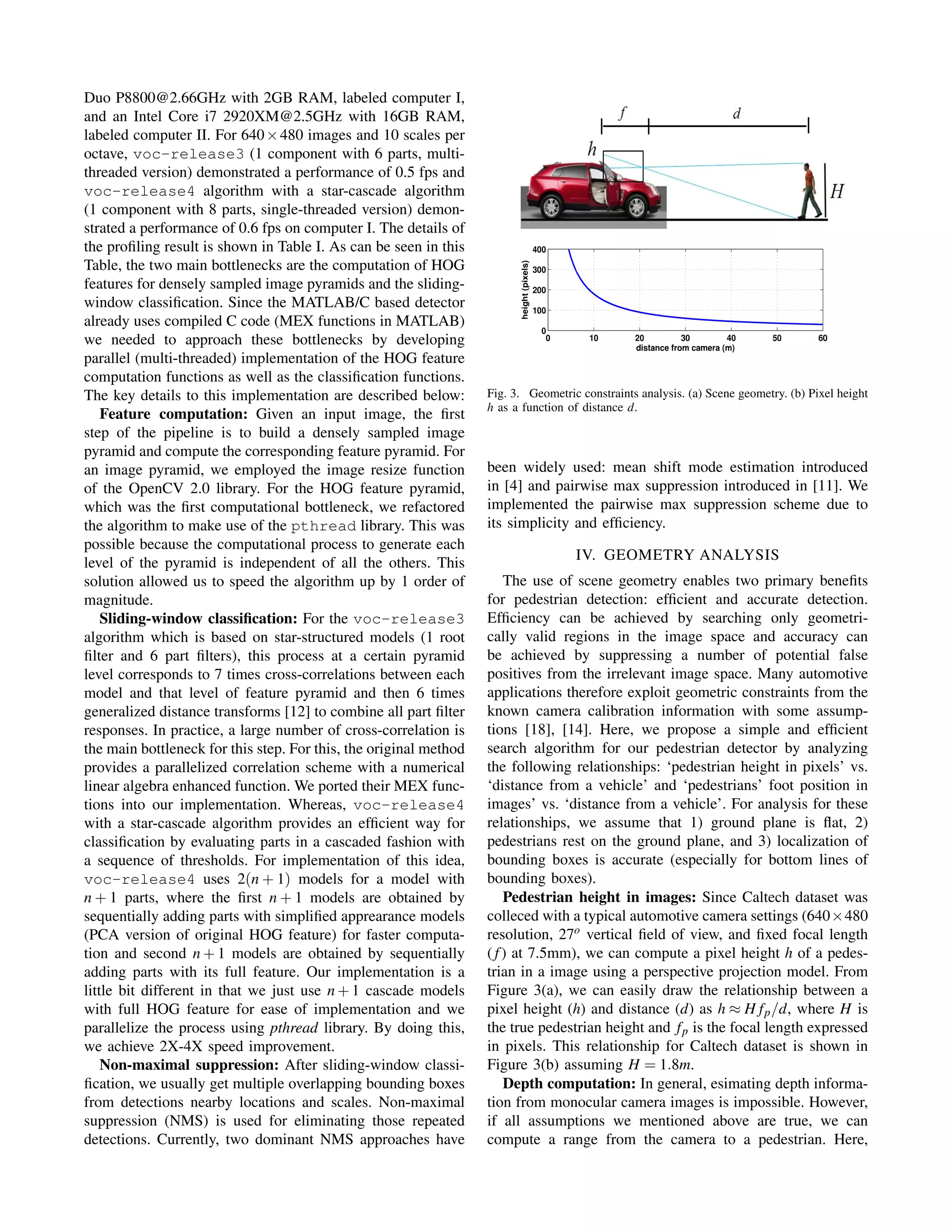 Duo P8800@2.66GHz with 2GB RAM, labeled computer I,
and an Intel Core i7 2920XM@2.5GHz with 16GB RAM,
labeled computer II. For 640×480 images and 10 scales per
octave, voc-release3 (1 component with 6 parts, multi-
threaded version) demonstrated a performance of 0.5 fps and
voc-release4 algorithm with a star-cascade algorithm
(1 component with 8 parts, single-threaded version) demon-
strated a performance of 0.6 fps on computer I. The details of
the proﬁling result is shown in Table I. As can be seen in this
Table, the two main bottlenecks are the computation of HOG
features for densely sampled image pyramids and the sliding-
window classiﬁcation. Since the MATLAB/C based detector
already uses compiled C code (MEX functions in MATLAB)
we needed to approach these bottlenecks by developing
parallel (multi-threaded) implementation of the HOG feature
computation functions as well as the classiﬁcation functions.
The key details to this implementation are described below:
Feature computation: Given an input image, the ﬁrst
step of the pipeline is to build a densely sampled image
pyramid and compute the corresponding feature pyramid. For
an image pyramid, we employed the image resize function
of the OpenCV 2.0 library. For the HOG feature pyramid,
which was the ﬁrst computational bottleneck, we refactored
the algorithm to make use of the pthread library. This was
possible because the computational process to generate each
level of the pyramid is independent of all the others. This
solution allowed us to speed the algorithm up by 1 order of
magnitude.
Sliding-window classiﬁcation: For the voc-release3
algorithm which is based on star-structured models (1 root
ﬁlter and 6 part ﬁlters), this process at a certain pyramid
level corresponds to 7 times cross-correlations between each
model and that level of feature pyramid and then 6 times
generalized distance transforms [12] to combine all part ﬁlter
responses. In practice, a large number of cross-correlation is
the main bottleneck for this step. For this, the original method
provides a parallelized correlation scheme with a numerical
linear algebra enhanced function. We ported their MEX func-
tions into our implementation. Whereas, voc-release4
with a star-cascade algorithm provides an efﬁcient way for
classiﬁcation by evaluating parts in a cascaded fashion with
a sequence of thresholds. For implementation of this idea,
voc-release4 uses 2(n + 1) models for a model with
n + 1 parts, where the ﬁrst n + 1 models are obtained by
sequentially adding parts with simpliﬁed apprearance models
(PCA version of original HOG feature) for faster computa-
tion and second n + 1 models are obtained by sequentially
adding parts with its full feature. Our implementation is a
little bit different in that we just use n + 1 cascade models
with full HOG feature for ease of implementation and we
parallelize the process using pthread library. By doing this,
we achieve 2X-4X speed improvement.
Non-maximal suppression: After sliding-window classi-
ﬁcation, we usually get multiple overlapping bounding boxes
from detections nearby locations and scales. Non-maximal
suppression (NMS) is used for eliminating those repeated
detections. Currently, two dominant NMS approaches have
Fig. 3. Geometric constraints analysis. (a) Scene geometry. (b) Pixel height
h as a function of distance d.
been widely used: mean shift mode estimation introduced
in [4] and pairwise max suppression introduced in [11]. We
implemented the pairwise max suppression scheme due to
its simplicity and efﬁciency.
IV. GEOMETRY ANALYSIS
The use of scene geometry enables two primary beneﬁts
for pedestrian detection: efﬁcient and accurate detection.
Efﬁciency can be achieved by searching only geometri-
cally valid regions in the image space and accuracy can
be achieved by suppressing a number of potential false
positives from the irrelevant image space. Many automotive
applications therefore exploit geometric constraints from the
known camera calibration information with some assump-
tions [18], [14]. Here, we propose a simple and efﬁcient
search algorithm for our pedestrian detector by analyzing
the following relationships: ‘pedestrian height in pixels’ vs.
‘distance from a vehicle’ and ‘pedestrians’ foot position in
images’ vs. ‘distance from a vehicle’. For analysis for these
relationships, we assume that 1) ground plane is ﬂat, 2)
pedestrians rest on the ground plane, and 3) localization of
bounding boxes is accurate (especially for bottom lines of
bounding boxes).
Pedestrian height in images: Since Caltech dataset was
colleced with a typical automotive camera settings (640×480
resolution, 27o vertical ﬁeld of view, and ﬁxed focal length
( f) at 7.5mm), we can compute a pixel height h of a pedes-
trian in a image using a perspective projection model. From
Figure 3(a), we can easily draw the relationship between a
pixel height (h) and distance (d) as h ≈ H fp/d, where H is
the true pedestrian height and fp is the focal length expressed
in pixels. This relationship for Caltech dataset is shown in
Figure 3(b) assuming H = 1.8m.
Depth computation: In general, esimating depth informa-
tion from monocular camera images is impossible. However,
if all assumptions we mentioned above are true, we can
compute a range from the camera to a pedestrian. Here,
 
