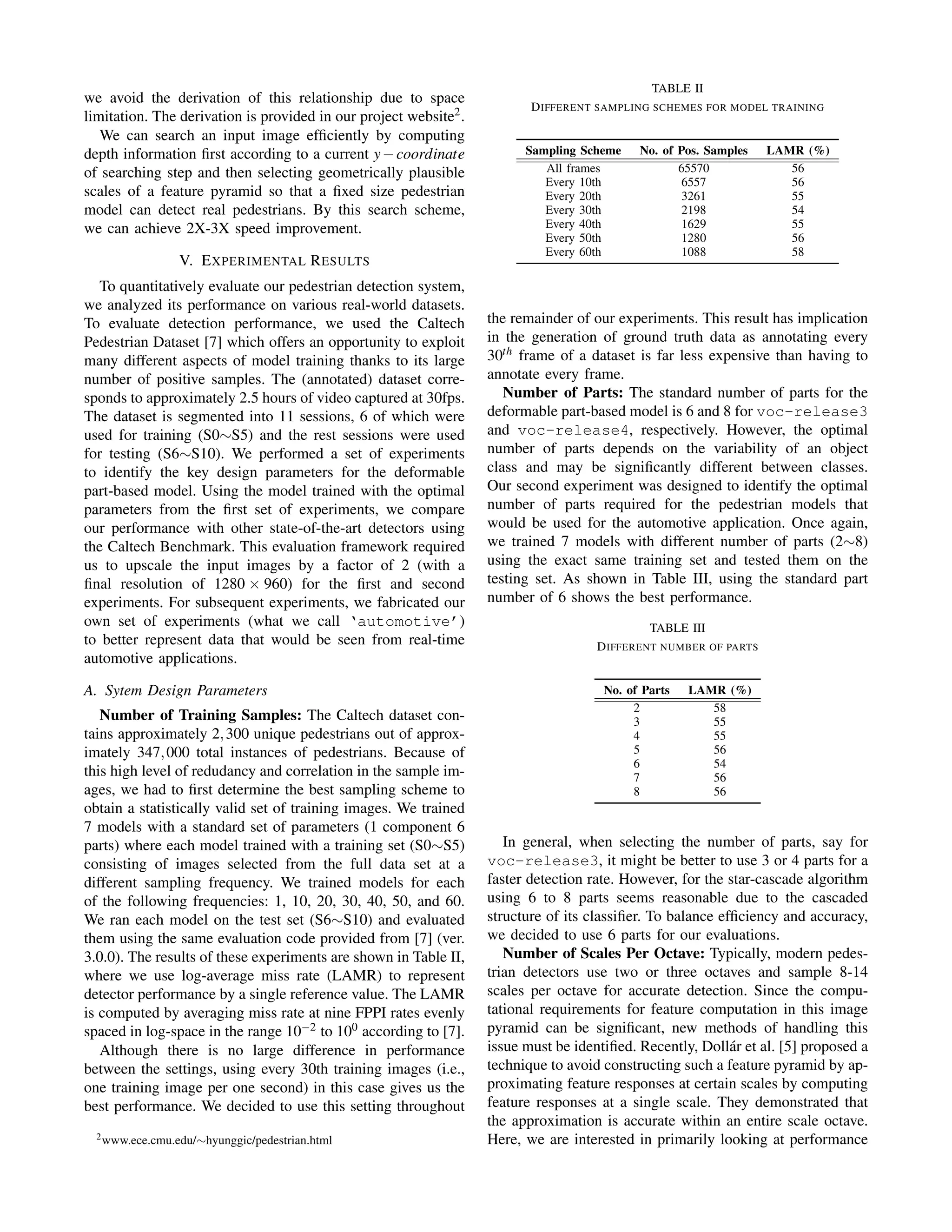 we avoid the derivation of this relationship due to space
limitation. The derivation is provided in our project website2.
We can search an input image efﬁciently by computing
depth information ﬁrst according to a current y−coordinate
of searching step and then selecting geometrically plausible
scales of a feature pyramid so that a ﬁxed size pedestrian
model can detect real pedestrians. By this search scheme,
we can achieve 2X-3X speed improvement.
V. EXPERIMENTAL RESULTS
To quantitatively evaluate our pedestrian detection system,
we analyzed its performance on various real-world datasets.
To evaluate detection performance, we used the Caltech
Pedestrian Dataset [7] which offers an opportunity to exploit
many different aspects of model training thanks to its large
number of positive samples. The (annotated) dataset corre-
sponds to approximately 2.5 hours of video captured at 30fps.
The dataset is segmented into 11 sessions, 6 of which were
used for training (S0∼S5) and the rest sessions were used
for testing (S6∼S10). We performed a set of experiments
to identify the key design parameters for the deformable
part-based model. Using the model trained with the optimal
parameters from the ﬁrst set of experiments, we compare
our performance with other state-of-the-art detectors using
the Caltech Benchmark. This evaluation framework required
us to upscale the input images by a factor of 2 (with a
ﬁnal resolution of 1280 × 960) for the ﬁrst and second
experiments. For subsequent experiments, we fabricated our
own set of experiments (what we call ‘automotive’)
to better represent data that would be seen from real-time
automotive applications.
A. Sytem Design Parameters
Number of Training Samples: The Caltech dataset con-
tains approximately 2,300 unique pedestrians out of approx-
imately 347,000 total instances of pedestrians. Because of
this high level of redudancy and correlation in the sample im-
ages, we had to ﬁrst determine the best sampling scheme to
obtain a statistically valid set of training images. We trained
7 models with a standard set of parameters (1 component 6
parts) where each model trained with a training set (S0∼S5)
consisting of images selected from the full data set at a
different sampling frequency. We trained models for each
of the following frequencies: 1, 10, 20, 30, 40, 50, and 60.
We ran each model on the test set (S6∼S10) and evaluated
them using the same evaluation code provided from [7] (ver.
3.0.0). The results of these experiments are shown in Table II,
where we use log-average miss rate (LAMR) to represent
detector performance by a single reference value. The LAMR
is computed by averaging miss rate at nine FPPI rates evenly
spaced in log-space in the range 10−2 to 100 according to [7].
Although there is no large difference in performance
between the settings, using every 30th training images (i.e.,
one training image per one second) in this case gives us the
best performance. We decided to use this setting throughout
2www.ece.cmu.edu/∼hyunggic/pedestrian.html
TABLE II
DIFFERENT SAMPLING SCHEMES FOR MODEL TRAINING
Sampling Scheme No. of Pos. Samples LAMR (%)
All frames 65570 56
Every 10th 6557 56
Every 20th 3261 55
Every 30th 2198 54
Every 40th 1629 55
Every 50th 1280 56
Every 60th 1088 58
the remainder of our experiments. This result has implication
in the generation of ground truth data as annotating every
30th frame of a dataset is far less expensive than having to
annotate every frame.
Number of Parts: The standard number of parts for the
deformable part-based model is 6 and 8 for voc-release3
and voc-release4, respectively. However, the optimal
number of parts depends on the variability of an object
class and may be signiﬁcantly different between classes.
Our second experiment was designed to identify the optimal
number of parts required for the pedestrian models that
would be used for the automotive application. Once again,
we trained 7 models with different number of parts (2∼8)
using the exact same training set and tested them on the
testing set. As shown in Table III, using the standard part
number of 6 shows the best performance.
TABLE III
DIFFERENT NUMBER OF PARTS
No. of Parts LAMR (%)
2 58
3 55
4 55
5 56
6 54
7 56
8 56
In general, when selecting the number of parts, say for
voc-release3, it might be better to use 3 or 4 parts for a
faster detection rate. However, for the star-cascade algorithm
using 6 to 8 parts seems reasonable due to the cascaded
structure of its classiﬁer. To balance efﬁciency and accuracy,
we decided to use 6 parts for our evaluations.
Number of Scales Per Octave: Typically, modern pedes-
trian detectors use two or three octaves and sample 8-14
scales per octave for accurate detection. Since the compu-
tational requirements for feature computation in this image
pyramid can be signiﬁcant, new methods of handling this
issue must be identiﬁed. Recently, Doll´ar et al. [5] proposed a
technique to avoid constructing such a feature pyramid by ap-
proximating feature responses at certain scales by computing
feature responses at a single scale. They demonstrated that
the approximation is accurate within an entire scale octave.
Here, we are interested in primarily looking at performance
 