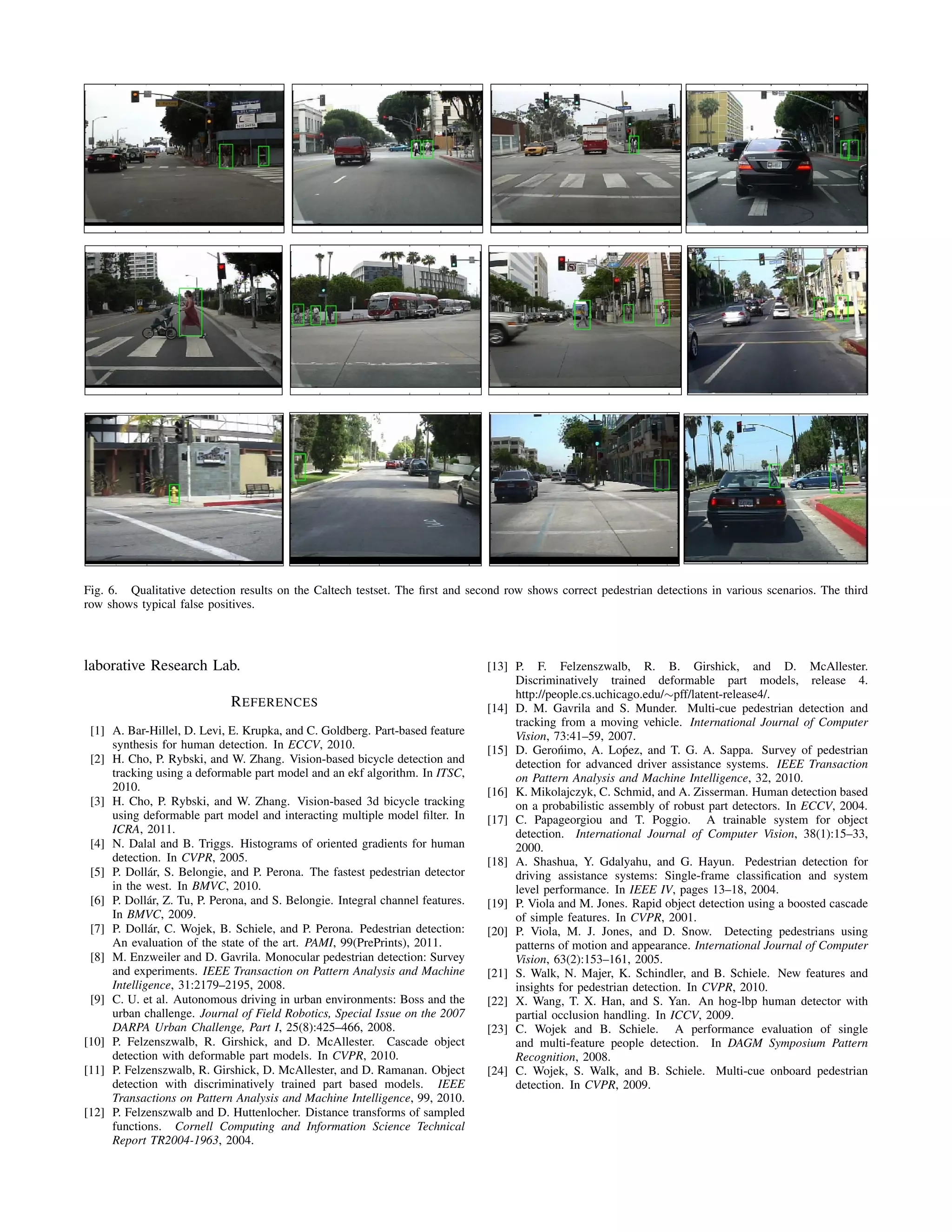 Fig. 6. Qualitative detection results on the Caltech testset. The ﬁrst and second row shows correct pedestrian detections in various scenarios. The third
row shows typical false positives.
laborative Research Lab.
REFERENCES
[1] A. Bar-Hillel, D. Levi, E. Krupka, and C. Goldberg. Part-based feature
synthesis for human detection. In ECCV, 2010.
[2] H. Cho, P. Rybski, and W. Zhang. Vision-based bicycle detection and
tracking using a deformable part model and an ekf algorithm. In ITSC,
2010.
[3] H. Cho, P. Rybski, and W. Zhang. Vision-based 3d bicycle tracking
using deformable part model and interacting multiple model ﬁlter. In
ICRA, 2011.
[4] N. Dalal and B. Triggs. Histograms of oriented gradients for human
detection. In CVPR, 2005.
[5] P. Doll´ar, S. Belongie, and P. Perona. The fastest pedestrian detector
in the west. In BMVC, 2010.
[6] P. Doll´ar, Z. Tu, P. Perona, and S. Belongie. Integral channel features.
In BMVC, 2009.
[7] P. Doll´ar, C. Wojek, B. Schiele, and P. Perona. Pedestrian detection:
An evaluation of the state of the art. PAMI, 99(PrePrints), 2011.
[8] M. Enzweiler and D. Gavrila. Monocular pedestrian detection: Survey
and experiments. IEEE Transaction on Pattern Analysis and Machine
Intelligence, 31:2179–2195, 2008.
[9] C. U. et al. Autonomous driving in urban environments: Boss and the
urban challenge. Journal of Field Robotics, Special Issue on the 2007
DARPA Urban Challenge, Part I, 25(8):425–466, 2008.
[10] P. Felzenszwalb, R. Girshick, and D. McAllester. Cascade object
detection with deformable part models. In CVPR, 2010.
[11] P. Felzenszwalb, R. Girshick, D. McAllester, and D. Ramanan. Object
detection with discriminatively trained part based models. IEEE
Transactions on Pattern Analysis and Machine Intelligence, 99, 2010.
[12] P. Felzenszwalb and D. Huttenlocher. Distance transforms of sampled
functions. Cornell Computing and Information Science Technical
Report TR2004-1963, 2004.
[13] P. F. Felzenszwalb, R. B. Girshick, and D. McAllester.
Discriminatively trained deformable part models, release 4.
http://people.cs.uchicago.edu/∼pff/latent-release4/.
[14] D. M. Gavrila and S. Munder. Multi-cue pedestrian detection and
tracking from a moving vehicle. International Journal of Computer
Vision, 73:41–59, 2007.
[15] D. Gero´nimo, A. Lo´pez, and T. G. A. Sappa. Survey of pedestrian
detection for advanced driver assistance systems. IEEE Transaction
on Pattern Analysis and Machine Intelligence, 32, 2010.
[16] K. Mikolajczyk, C. Schmid, and A. Zisserman. Human detection based
on a probabilistic assembly of robust part detectors. In ECCV, 2004.
[17] C. Papageorgiou and T. Poggio. A trainable system for object
detection. International Journal of Computer Vision, 38(1):15–33,
2000.
[18] A. Shashua, Y. Gdalyahu, and G. Hayun. Pedestrian detection for
driving assistance systems: Single-frame classiﬁcation and system
level performance. In IEEE IV, pages 13–18, 2004.
[19] P. Viola and M. Jones. Rapid object detection using a boosted cascade
of simple features. In CVPR, 2001.
[20] P. Viola, M. J. Jones, and D. Snow. Detecting pedestrians using
patterns of motion and appearance. International Journal of Computer
Vision, 63(2):153–161, 2005.
[21] S. Walk, N. Majer, K. Schindler, and B. Schiele. New features and
insights for pedestrian detection. In CVPR, 2010.
[22] X. Wang, T. X. Han, and S. Yan. An hog-lbp human detector with
partial occlusion handling. In ICCV, 2009.
[23] C. Wojek and B. Schiele. A performance evaluation of single
and multi-feature people detection. In DAGM Symposium Pattern
Recognition, 2008.
[24] C. Wojek, S. Walk, and B. Schiele. Multi-cue onboard pedestrian
detection. In CVPR, 2009.
 
