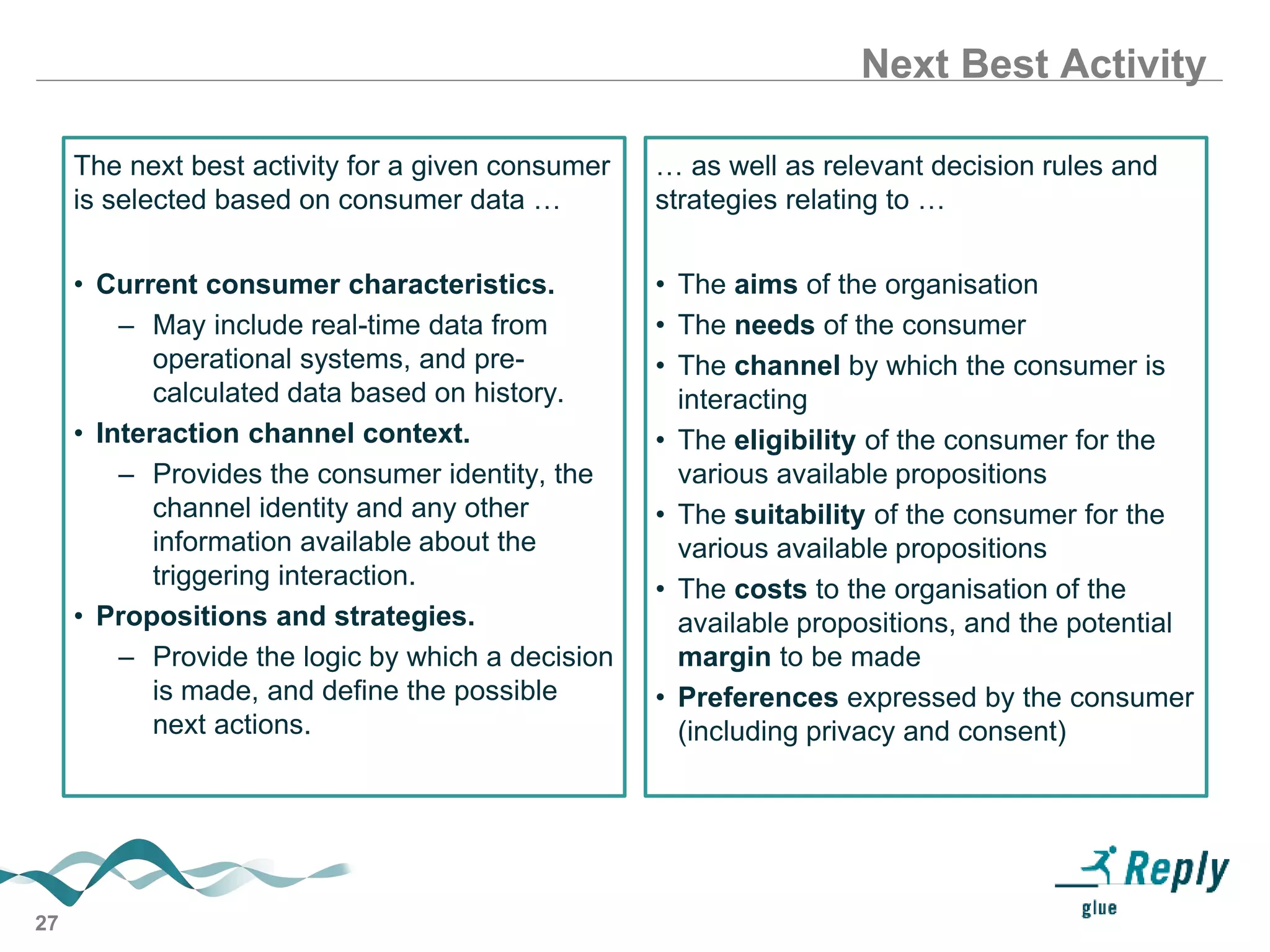 27
Next Best Activity
The next best activity for a given consumer
is selected based on consumer data …
• Current consumer characteristics.
– May include real-time data from
operational systems, and pre-
calculated data based on history.
• Interaction channel context.
– Provides the consumer identity, the
channel identity and any other
information available about the
triggering interaction.
• Propositions and strategies.
– Provide the logic by which a decision
is made, and define the possible
next actions.
… as well as relevant decision rules and
strategies relating to …
• The aims of the organisation
• The needs of the consumer
• The channel by which the consumer is
interacting
• The eligibility of the consumer for the
various available propositions
• The suitability of the consumer for the
various available propositions
• The costs to the organisation of the
available propositions, and the potential
margin to be made
• Preferences expressed by the consumer
(including privacy and consent)
 
