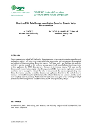 andrea.pinceti@asu.edu
21, rue d’Artois, F-75008 PARIS CIGRE US National Committee
http://www.cigre.org 2019 Grid of the Future Symposium
Real-time PMU Data Recovery Application Based on Singular Value
Decomposition
A. PINCETI
Arizona State University
USA
D. YANG, K. JONES, K. THOMAS
Dominion Energy, Inc.
USA
SUMMARY
Phasor measurement units (PMUs) allow for the enhancement of power system monitoring and control
applications and they will prove even more crucial in the future, as the grid becomes more decentralized
and subject to higher uncertainty. Tools that improve PMU data quality and facilitate data analytics
workflows are thus needed. In this work, we leverage a previously described algorithm to develop a
python application for PMU data recovery. Because of its intrinsic nature, PMU data can be
dimensionally reduced using singular value decomposition (SVD). Moreover, the high spatio-temporal
correlation can be leveraged to estimate the value of measurements that are missing due to drop-outs.
These observations are at the base of the data recovery application described in this work. Extensive
testing is performed to study the performance under different data drop-out scenarios, and the results
show very high recovery accuracy. Additionally, the application is designed to take advantage of a high
performance PMU data platform called PredictiveGrid™, developed by PingThings.
KEYWORDS
Synchrophasor, PMU, data quality, data drop-out, data recovery, singular value decomposition, low
rank, matrix completion.
 