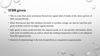 SYBR green
• This is a dye that emits prominent fluorescent signal when it binds at the minor groove of
DNA, nonspecifically.
• Other fluorescent dyes like ethidium bromide or acridine orange can also be used but sybr
green is better used for its higher signal intensity.
• Sybr green is more preferred than the taqman probe as it can provide information about
each cycle of amplification as well as about the melting temperature which is not obtained
from the taqman probe.
• However, its disadvantage is the lack of specificity as compared to taqman probe.
 