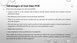 Advantages of real-time PCR
It has many advantages over the normal PCR:
• It gives a look in to the reaction that is help to decide which reactions have worked well and
which have failed.
• The efficiency of the reaction can be precisely calculated.
• There is no need to run the pcr product out on a gel after the reaction as the melt curve analysis
serve the purpose.
• The real-time pcr data can be used to perform truly quantitative analysis of gene expression. In
comparison, old fashioned PCR was only ever semi-quantitative at best.
• Faster than normal pcr.
• Less complexity at the quantification of sample.Etc.
Thus, unlike the ordinary preparative pcr, real time pcr allows the success of multiple pcr reaction
to be determined automatically after only a few cycles, without separate analysis of each reaction,
and avoids the problem of “false negatives”
 