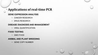 Applications of real-time PCR
GENE EXPRESSION ANALYSIS
• CANCER RESEARCH
• DRUG RESEARCH
DISEASE DIAGNOSIS AND MANAGEMENT
• VIRAL QUANTIFICATION
FOOD TESTING
• GMO FOOD
ANIMAL AND PLANT BREEDING
• GENE COPY NUMBER
 