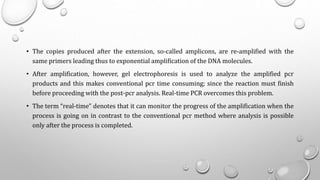 • The copies produced after the extension, so-called amplicons, are re-amplified with the
same primers leading thus to exponential amplification of the DNA molecules.
• After amplification, however, gel electrophoresis is used to analyze the amplified pcr
products and this makes conventional pcr time consuming; since the reaction must finish
before proceeding with the post-pcr analysis. Real-time PCR overcomes this problem.
• The term “real-time” denotes that it can monitor the progress of the amplification when the
process is going on in contrast to the conventional pcr method where analysis is possible
only after the process is completed.
 