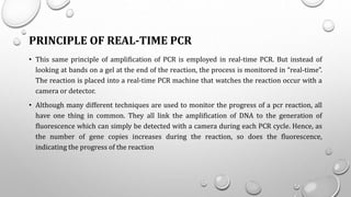 PRINCIPLE OF REAL-TIME PCR
• This same principle of amplification of PCR is employed in real-time PCR. But instead of
looking at bands on a gel at the end of the reaction, the process is monitored in “real-time”.
The reaction is placed into a real-time PCR machine that watches the reaction occur with a
camera or detector.
• Although many different techniques are used to monitor the progress of a pcr reaction, all
have one thing in common. They all link the amplification of DNA to the generation of
fluorescence which can simply be detected with a camera during each PCR cycle. Hence, as
the number of gene copies increases during the reaction, so does the fluorescence,
indicating the progress of the reaction
 