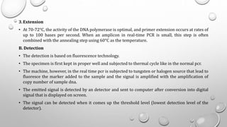 3.Extension
• At 70-72°C, the activity of the DNA polymerase is optimal, and primer extension occurs at rates of
up to 100 bases per second. When an amplicon in real-time PCR is small, this step is often
combined with the annealing step using 60°C as the temperature.
B. Detection
• The detection is based on fluorescence technology.
• The specimen is first kept in proper well and subjected to thermal cycle like in the normal pcr.
• The machine, however, in the real time pcr is subjected to tungsten or halogen source that lead to
fluoresce the marker added to the sample and the signal is amplified with the amplification of
copy number of sample dna.
• The emitted signal is detected by an detector and sent to computer after conversion into digital
signal that is displayed on screen.
• The signal can be detected when it comes up the threshold level (lowest detection level of the
detector).
 