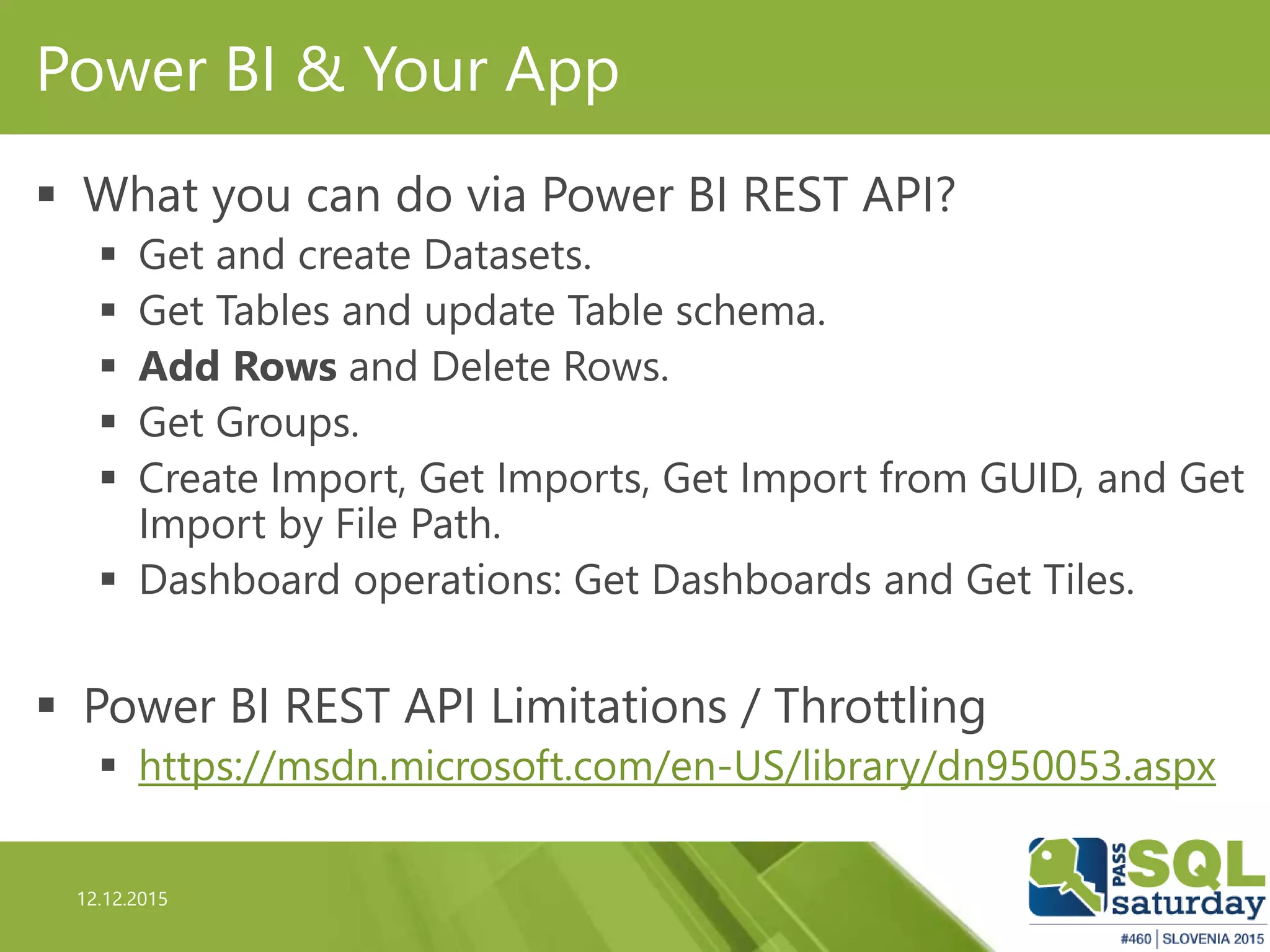 12.12.2015
Power BI & Your App
 What you can do via Power BI REST API?
 Get and create Datasets.
 Get Tables and update Table schema.
 Add Rows and Delete Rows.
 Get Groups.
 Create Import, Get Imports, Get Import from GUID, and Get
Import by File Path.
 Dashboard operations: Get Dashboards and Get Tiles.
 Power BI REST API Limitations / Throttling
 https://msdn.microsoft.com/en-US/library/dn950053.aspx
 