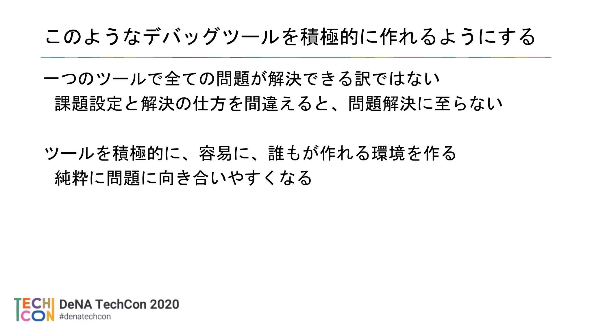 このようなデバッグツールを積極的に作れるようにする
一つのツールで全ての問題が解決できる訳ではない
課題設定と解決の仕方を間違えると、問題解決に至らない
ツールを積極的に、容易に、誰もが作れる環境を作る
純粋に問題に向き合いやすくなる
 