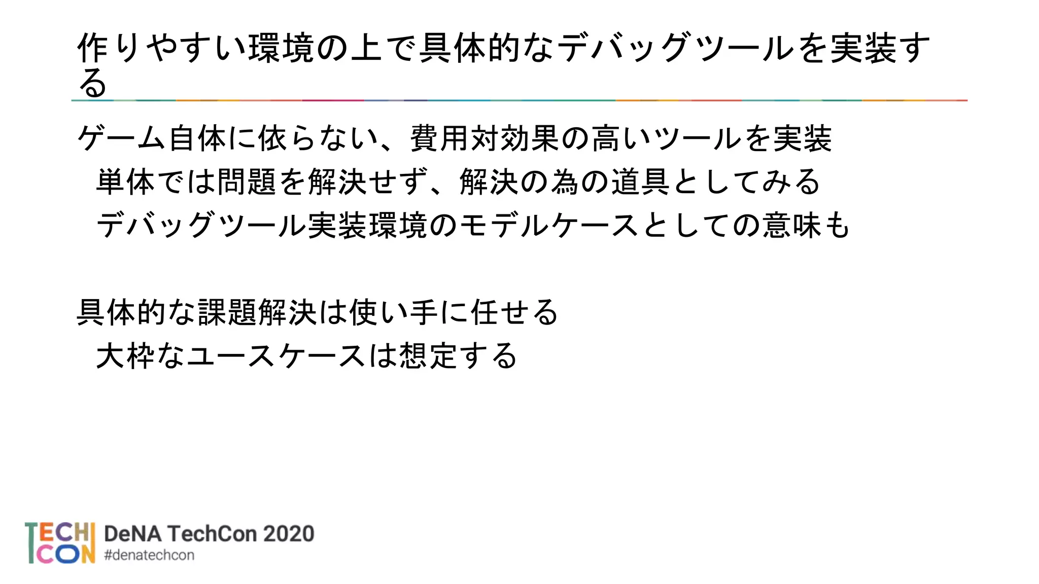 作りやすい環境の上で具体的なデバッグツールを実装す
る
ゲーム自体に依らない、費用対効果の高いツールを実装
単体では問題を解決せず、解決の為の道具としてみる
デバッグツール実装環境のモデルケースとしての意味も
具体的な課題解決は使い手に任せる
大枠なユースケースは想定する
 