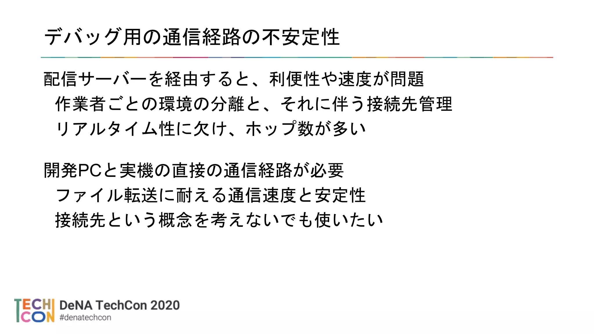 デバッグ用の通信経路の不安定性
配信サーバーを経由すると、利便性や速度が問題
作業者ごとの環境の分離と、それに伴う接続先管理
リアルタイム性に欠け、ホップ数が多い
開発PCと実機の直接の通信経路が必要
ファイル転送に耐える通信速度と安定性
接続先という概念を考えないでも使いたい
 