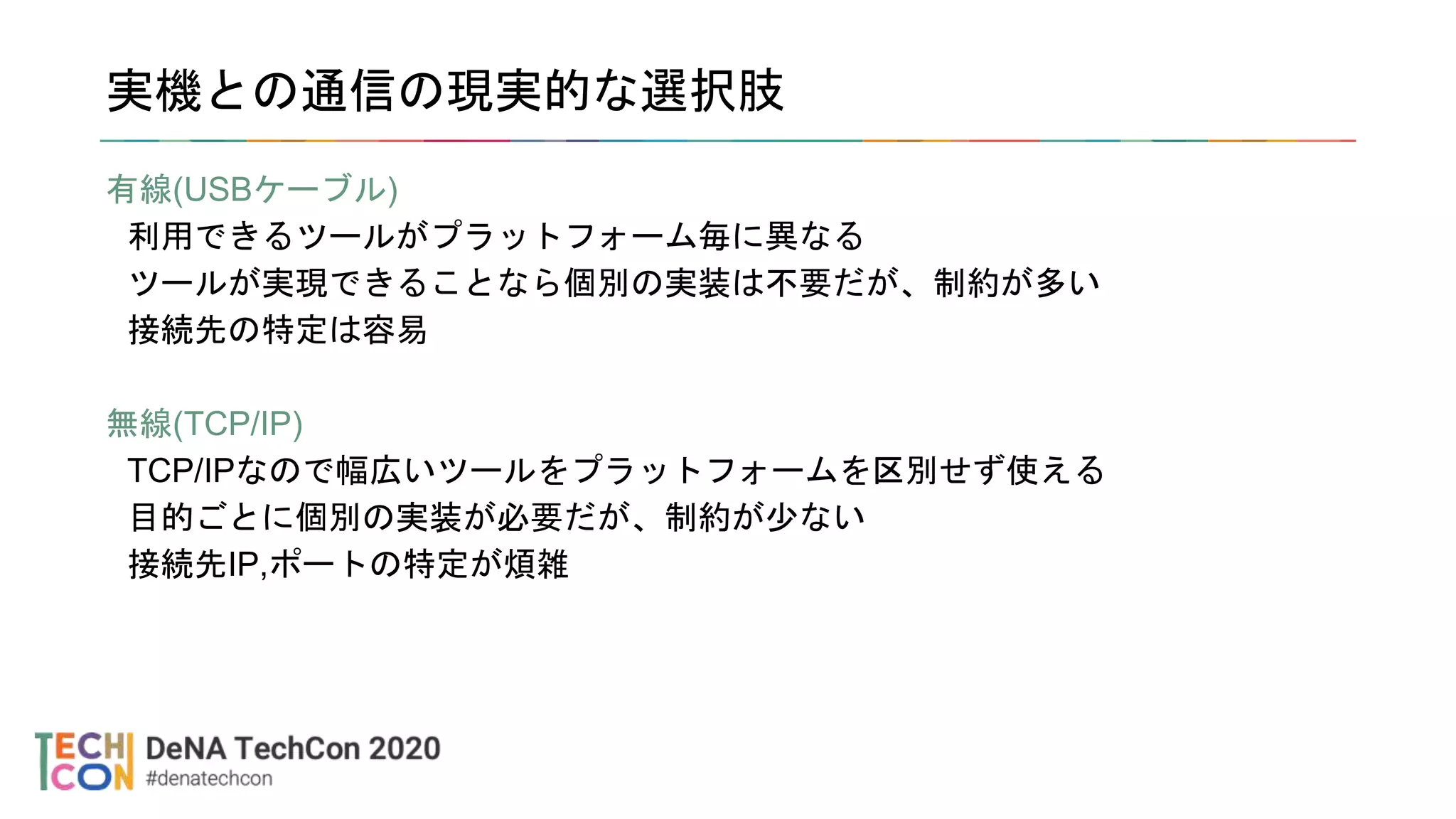 実機との通信の現実的な選択肢
有線(USBケーブル)
利用できるツールがプラットフォーム毎に異なる
ツールが実現できることなら個別の実装は不要だが、制約が多い
接続先の特定は容易
無線(TCP/IP)
TCP/IPなので幅広いツールをプラットフォームを区別せず使える
目的ごとに個別の実装が必要だが、制約が少ない
接続先IP,ポートの特定が煩雑
 