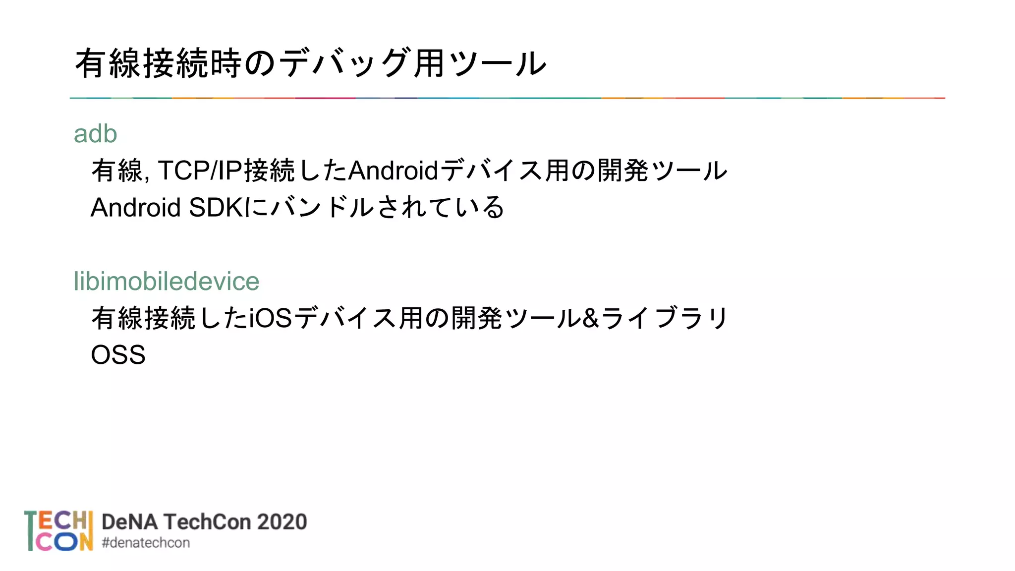 有線接続時のデバッグ用ツール
adb
有線, TCP/IP接続したAndroidデバイス用の開発ツール
Android SDKにバンドルされている
libimobiledevice
有線接続したiOSデバイス用の開発ツール&ライブラリ
OSS
 