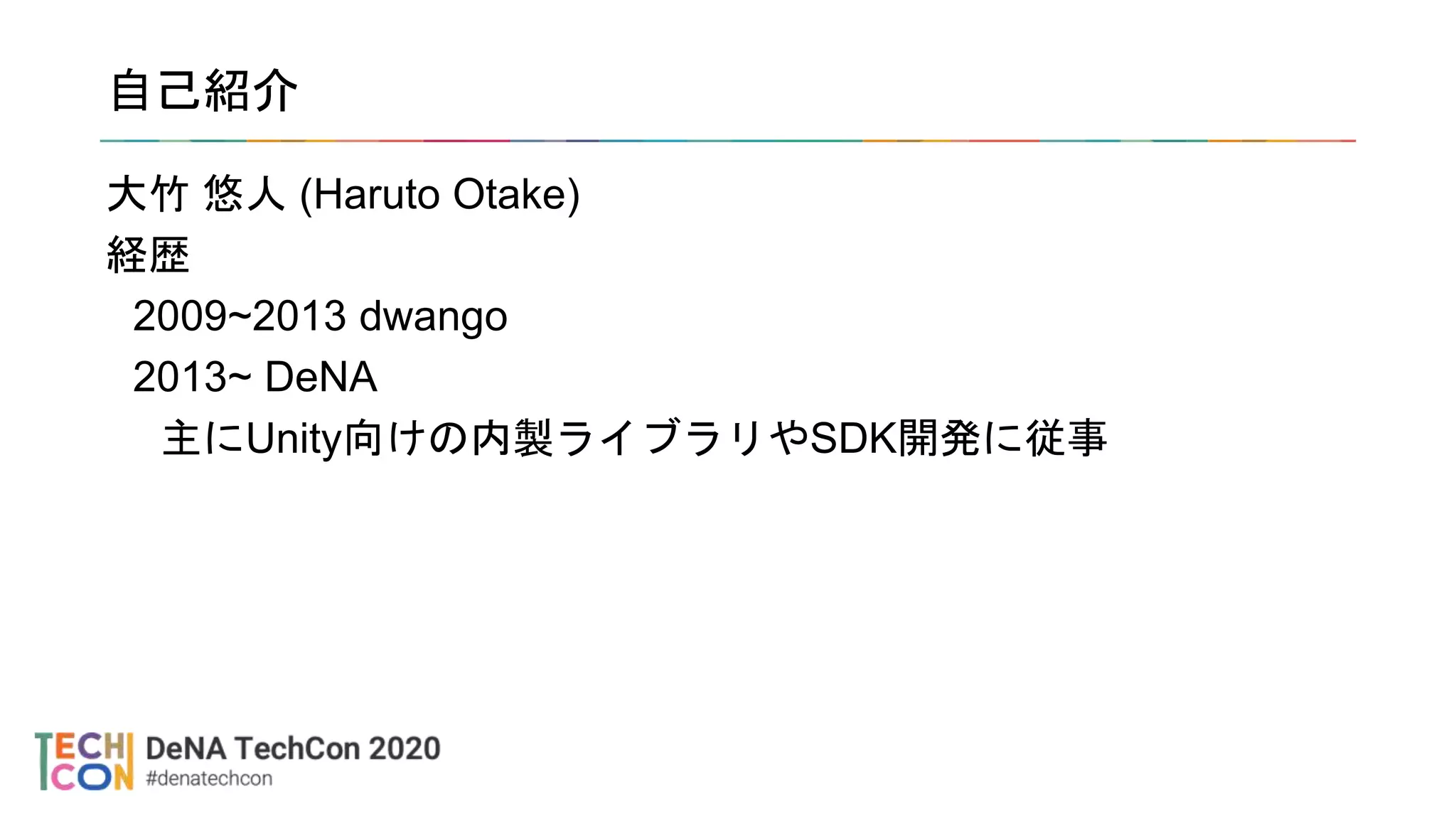 自己紹介
大竹 悠人 (Haruto Otake)
経歴
2009~2013 dwango
2013~ DeNA
主にUnity向けの内製ライブラリやSDK開発に従事
 