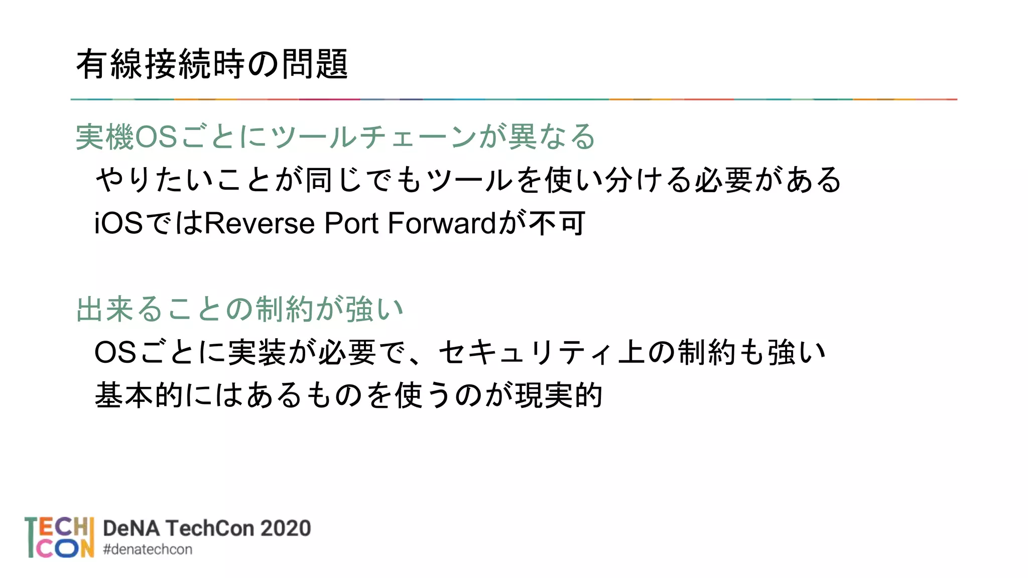 有線接続時の問題
実機OSごとにツールチェーンが異なる
やりたいことが同じでもツールを使い分ける必要がある
iOSではReverse Port Forwardが不可
出来ることの制約が強い
OSごとに実装が必要で、セキュリティ上の制約も強い
基本的にはあるものを使うのが現実的
 