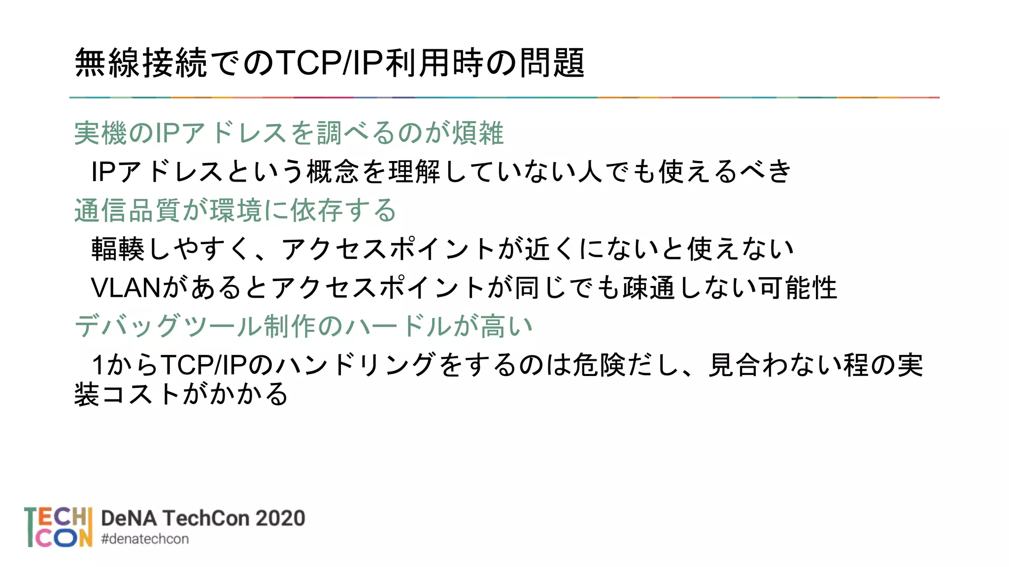 無線接続でのTCP/IP利用時の問題
実機のIPアドレスを調べるのが煩雑
IPアドレスという概念を理解していない人でも使えるべき
通信品質が環境に依存する
輻輳しやすく、アクセスポイントが近くにないと使えない
VLANがあるとアクセスポイントが同じでも疎通しない可能性
デバッグツール制作のハードルが高い
1からTCP/IPのハンドリングをするのは危険だし、見合わない程の実
装コストがかかる
 